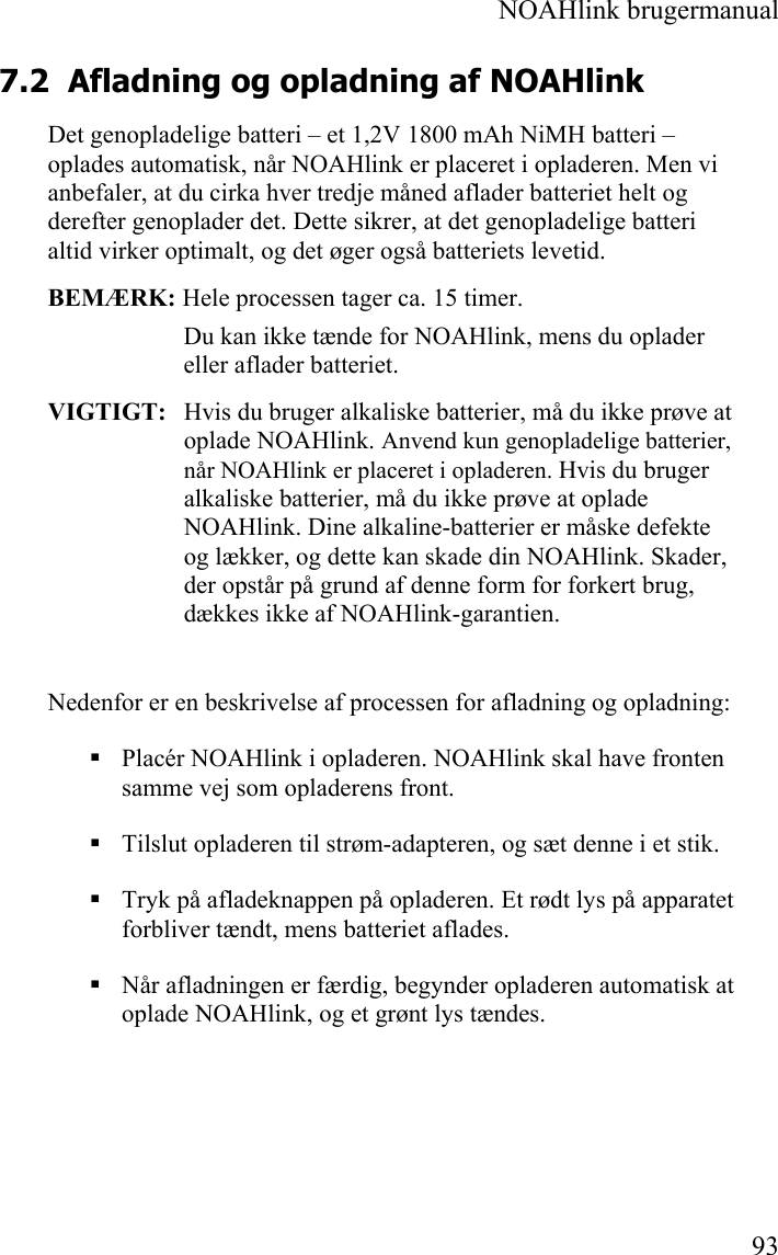  NOAHlink brugermanual  93 7.2 Afladning og opladning af NOAHlink  Det genopladelige batteri – et 1,2V 1800 mAh NiMH batteri – oplades automatisk, når NOAHlink er placeret i opladeren. Men vi anbefaler, at du cirka hver tredje måned aflader batteriet helt og derefter genoplader det. Dette sikrer, at det genopladelige batteri altid virker optimalt, og det øger også batteriets levetid.  BEMÆRK: Hele processen tager ca. 15 timer. Du kan ikke tænde for NOAHlink, mens du oplader eller aflader batteriet. VIGTIGT:  Hvis du bruger alkaliske batterier, må du ikke prøve at oplade NOAHlink. Anvend kun genopladelige batterier, når NOAHlink er placeret i opladeren. Hvis du bruger alkaliske batterier, må du ikke prøve at oplade NOAHlink. Dine alkaline-batterier er måske defekte og lækker, og dette kan skade din NOAHlink. Skader, der opstår på grund af denne form for forkert brug, dækkes ikke af NOAHlink-garantien. Nedenfor er en beskrivelse af processen for afladning og opladning:  Placér NOAHlink i opladeren. NOAHlink skal have fronten samme vej som opladerens front.  Tilslut opladeren til strøm-adapteren, og sæt denne i et stik.  Tryk på afladeknappen på opladeren. Et rødt lys på apparatet forbliver tændt, mens batteriet aflades.   Når afladningen er færdig, begynder opladeren automatisk at oplade NOAHlink, og et grønt lys tændes.  