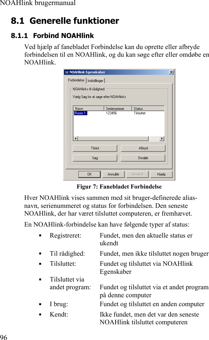  NOAHlink brugermanual  96 8.1 Generelle funktioner 8.1.1 Forbind NOAHlink Ved hjælp af fanebladet Forbindelse kan du oprette eller afbryde forbindelsen til en NOAHlink, og du kan søge efter eller omdøbe en NOAHlink.   Figur 7: Fanebladet Forbindelse Hver NOAHlink vises sammen med sit bruger-definerede alias-navn, serienummeret og status for forbindelsen. Den seneste NOAHlink, der har været tilsluttet computeren, er fremhævet. En NOAHlink-forbindelse kan have følgende typer af status:  Registreret:  Fundet, men den aktuelle status er ukendt  Til rådighed:  Fundet, men ikke tilsluttet nogen bruger  Tilsluttet:  Fundet og tilsluttet via NOAHlink Egenskaber  Tilsluttet via  andet program:  Fundet og tilsluttet via et andet program på denne computer  I brug:   Fundet og tilsluttet en anden computer  Kendt:   Ikke fundet, men det var den seneste NOAHlink tilsluttet computeren 