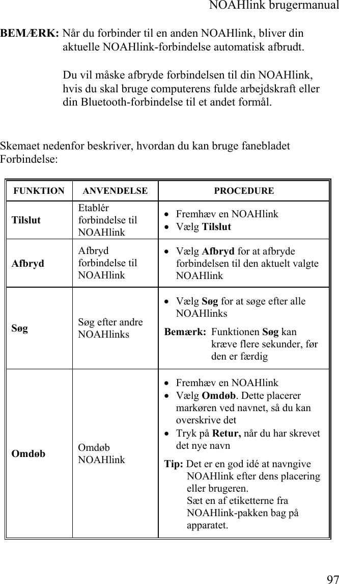  NOAHlink brugermanual  97 BEMÆRK: Når du forbinder til en anden NOAHlink, bliver din aktuelle NOAHlink-forbindelse automatisk afbrudt. Du vil måske afbryde forbindelsen til din NOAHlink, hvis du skal bruge computerens fulde arbejdskraft eller din Bluetooth-forbindelse til et andet formål.  Skemaet nedenfor beskriver, hvordan du kan bruge fanebladet Forbindelse: FUNKTION ANVENDELSE  PROCEDURE Tilslut Etablér forbindelse til NOAHlink  • Fremhæv en NOAHlink • Vælg Tilslut Afbryd Afbryd forbindelse til NOAHlink • Vælg Afbryd for at afbryde forbindelsen til den aktuelt valgte NOAHlink Søg  Søg efter andre NOAHlinks • Vælg Søg for at søge efter alle NOAHlinks Bemærk:  Funktionen Søg kan kræve flere sekunder, før den er færdig Omdøb  Omdøb NOAHlink • Fremhæv en NOAHlink  • Vælg Omdøb. Dette placerer markøren ved navnet, så du kan overskrive det • Tryk på Retur, når du har skrevet det nye navn Tip: Det er en god idé at navngive NOAHlink efter dens placering eller brugeren. Sæt en af etiketterne fra NOAHlink-pakken bag på apparatet. 