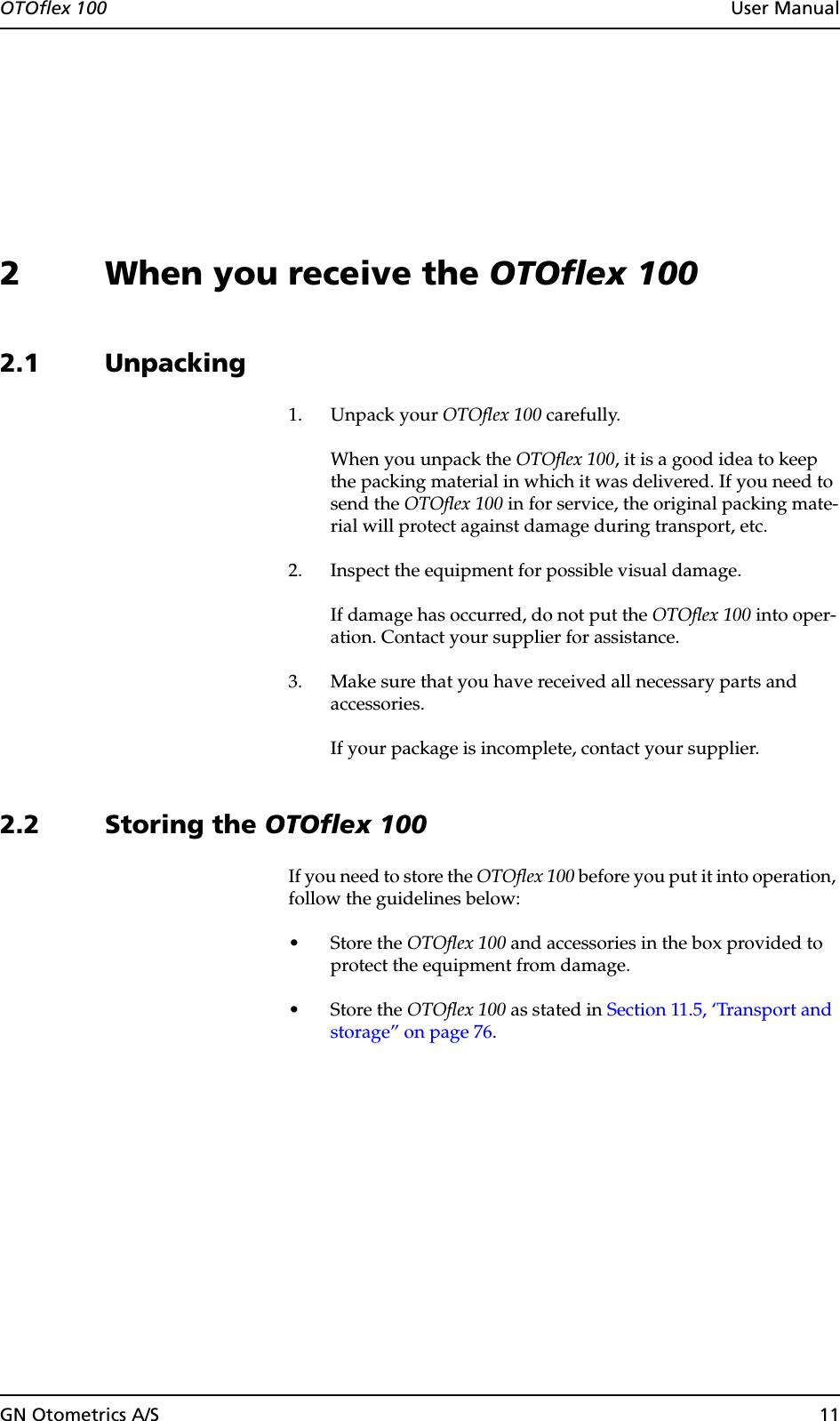 OTOflex 100  User ManualGN Otometrics A/S 112 When you receive the OTOflex 1002.1 Unpacking1. Unpack your OTOflex 100 carefully.When you unpack the OTOflex 100, it is a good idea to keep the packing material in which it was delivered. If you need to send the OTOflex 100 in for service, the original packing mate-rial will protect against damage during transport, etc.2. Inspect the equipment for possible visual damage.If damage has occurred, do not put the OTOflex 100 into oper-ation. Contact your supplier for assistance.3. Make sure that you have received all necessary parts and accessories.If your package is incomplete, contact your supplier.2.2 Storing the OTOflex 100If you need to store the OTOflex 100 before you put it into operation, follow the guidelines below:•Store the OTOflex 100 and accessories in the box provided to protect the equipment from damage.•Store the OTOflex 100 as stated in Section 11.5, ‘Transport and storage” on page 76.