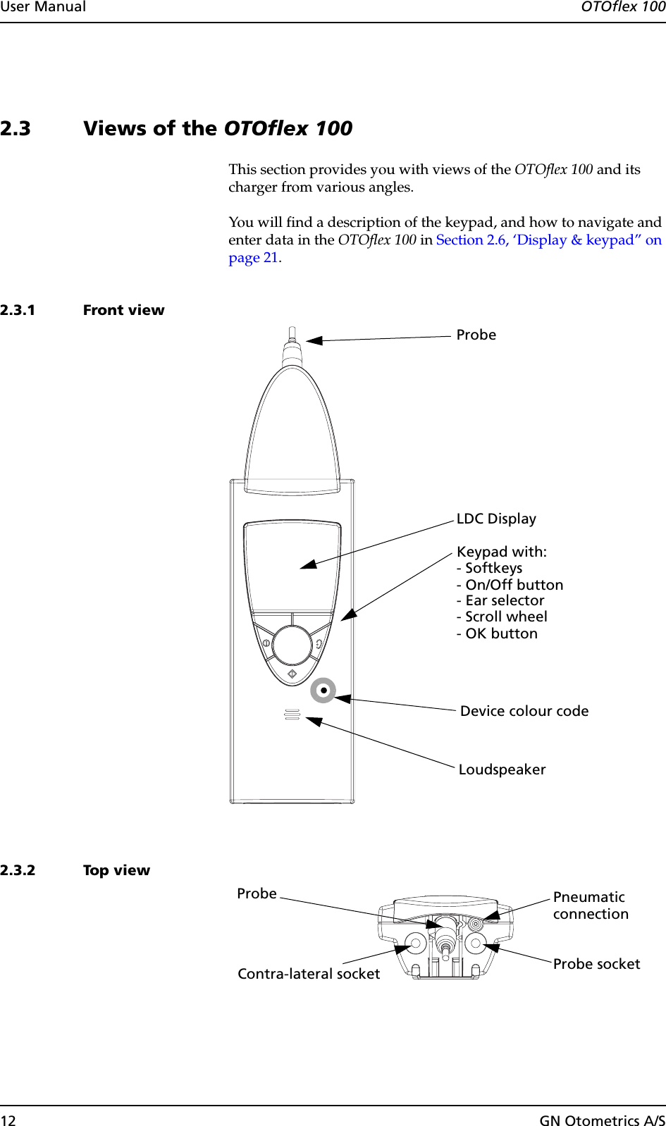 12 GN Otometrics A/SUser Manual  OTOflex 1002.3 Views of the OTOflex 100This section provides you with views of the OTOflex 100 and its charger from various angles.You will find a description of the keypad, and how to navigate and enter data in the OTOflex 100 in Section 2.6, ‘Display &amp; keypad” on page 21.2.3.1 Front view2.3.2 Top view- Ear selector- On/Off button- OK button - Scroll wheel- Softkeys LDC Display Loudspeaker Keypad with:ProbeDevice colour code Probe socketProbeContra-lateral socketPneumaticconnection