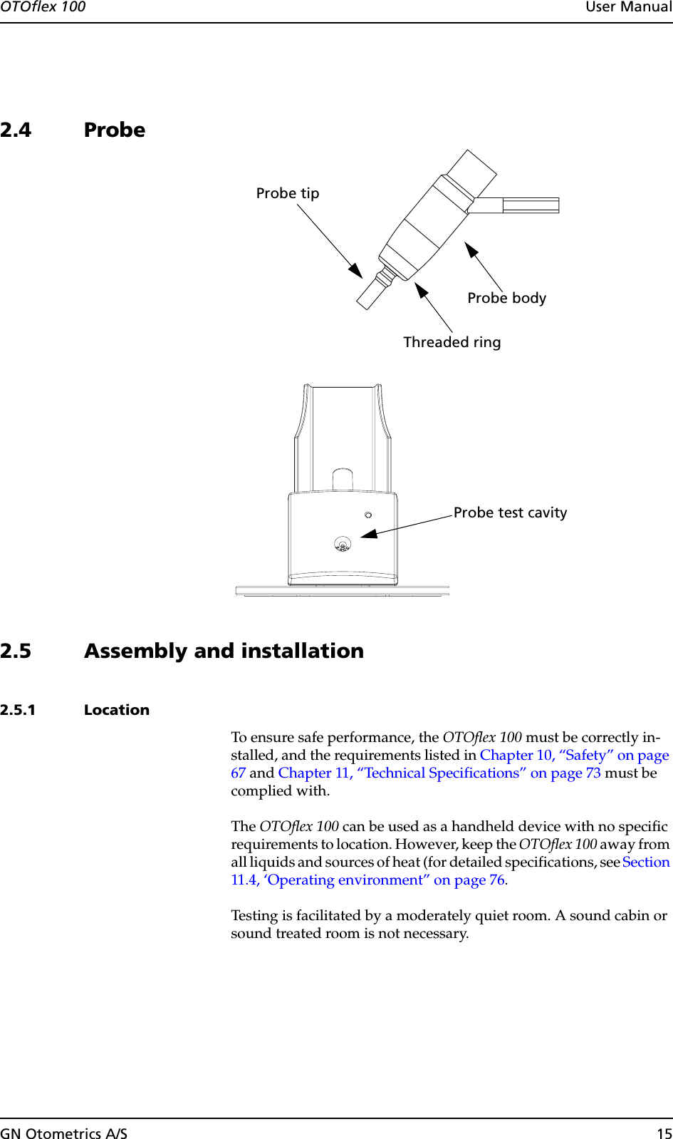 GN Otometrics A/S 15OTOflex 100  User Manual2.4 Probe2.5 Assembly and installation2.5.1 LocationTo ensure safe performance, the OTOflex 100 must be correctly in-stalled, and the requirements listed in Chapter 10, “Safety” on page 67 and Chapter 11, “Technical Specifications” on page 73 must be complied with.The OTOflex 100 can be used as a handheld device with no specific requirements to location. However, keep the OTOflex 100 away from all liquids and sources of heat (for detailed specifications, see Section 11.4, ‘Operating environment” on page 76.Testing is facilitated by a moderately quiet room. A sound cabin or sound treated room is not necessary.Probe bodyProbe tipThreaded ringProbe test cavity