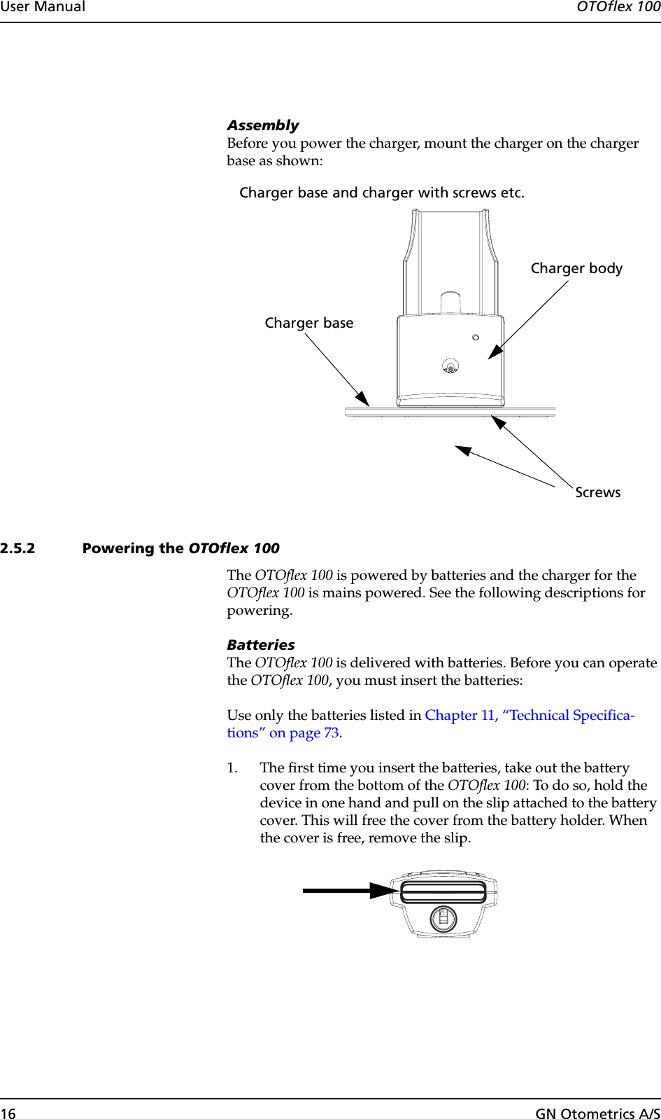 16 GN Otometrics A/SUser Manual  OTOflex 100AssemblyBefore you power the charger, mount the charger on the charger base as shown:2.5.2 Powering the OTOflex 100The OTOflex 100 is powered by batteries and the charger for the OTOflex 100 is mains powered. See the following descriptions for powering.BatteriesThe OTOflex 100 is delivered with batteries. Before you can operate the OTOflex 100, you must insert the batteries:Use only the batteries listed in Chapter 11, “Technical Specifica-tions” on page 73.1. The first time you insert the batteries, take out the battery cover from the bottom of the OTOflex 100: To do so, hold the device in one hand and pull on the slip attached to the battery cover. This will free the cover from the battery holder. When the cover is free, remove the slip.Charger bodyCharger baseScrewsCharger base and charger with screws etc.