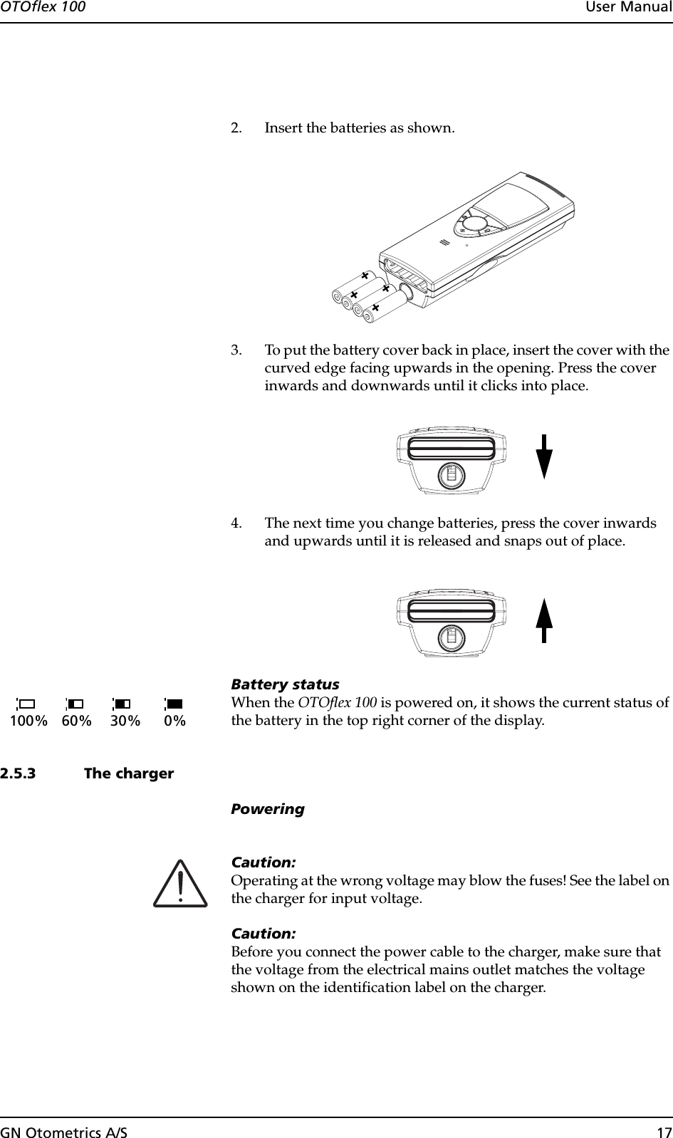 GN Otometrics A/S 17OTOflex 100  User Manual2. Insert the batteries as shown.3. To put the battery cover back in place, insert the cover with the curved edge facing upwards in the opening. Press the cover inwards and downwards until it clicks into place.4. The next time you change batteries, press the cover inwards and upwards until it is released and snaps out of place.Battery statusWhen the OTOflex 100 is powered on, it shows the current status of the battery in the top right corner of the display.2.5.3 The chargerPoweringCaution:Operating at the wrong voltage may blow the fuses! See the label on the charger for input voltage.Caution:Before you connect the power cable to the charger, make sure that the voltage from the electrical mains outlet matches the voltage shown on the identification label on the charger.++++100% 60% 30% 0%