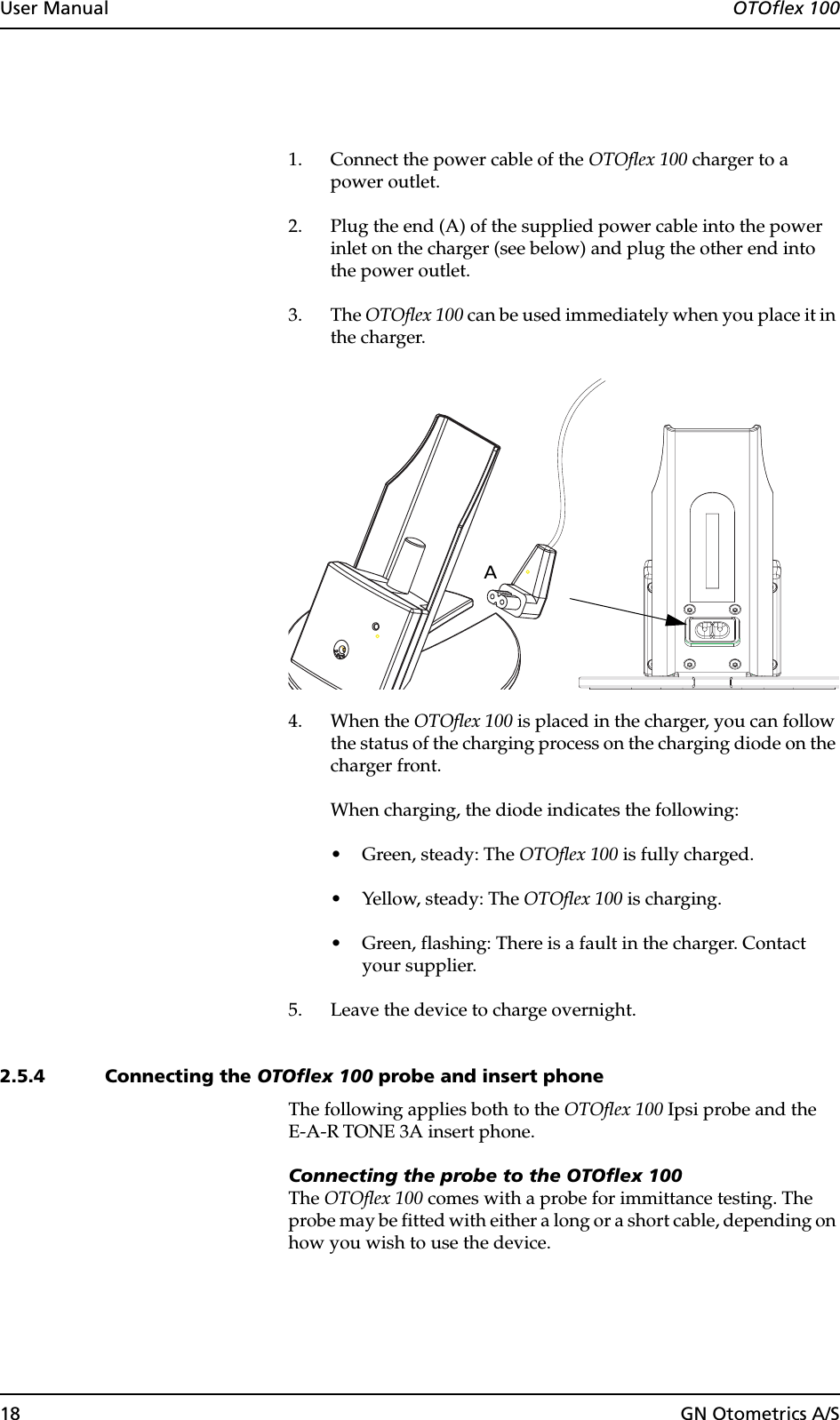 18 GN Otometrics A/SUser Manual  OTOflex 1001. Connect the power cable of the OTOflex 100 charger to a power outlet.2. Plug the end (A) of the supplied power cable into the power inlet on the charger (see below) and plug the other end into the power outlet.3. The OTOflex 100 can be used immediately when you place it in the charger.4. When the OTOflex 100 is placed in the charger, you can follow the status of the charging process on the charging diode on the charger front.When charging, the diode indicates the following:• Green, steady: The OTOflex 100 is fully charged.• Yellow, steady: The OTOflex 100 is charging.• Green, flashing: There is a fault in the charger. Contact your supplier.5. Leave the device to charge overnight.2.5.4 Connecting the OTOflex 100 probe and insert phoneThe following applies both to the OTOflex 100 Ipsi probe and the E-A-R TONE 3A insert phone. Connecting the probe to the OTOflex 100The OTOflex 100 comes with a probe for immittance testing. The probe may be fitted with either a long or a short cable, depending on how you wish to use the device.A