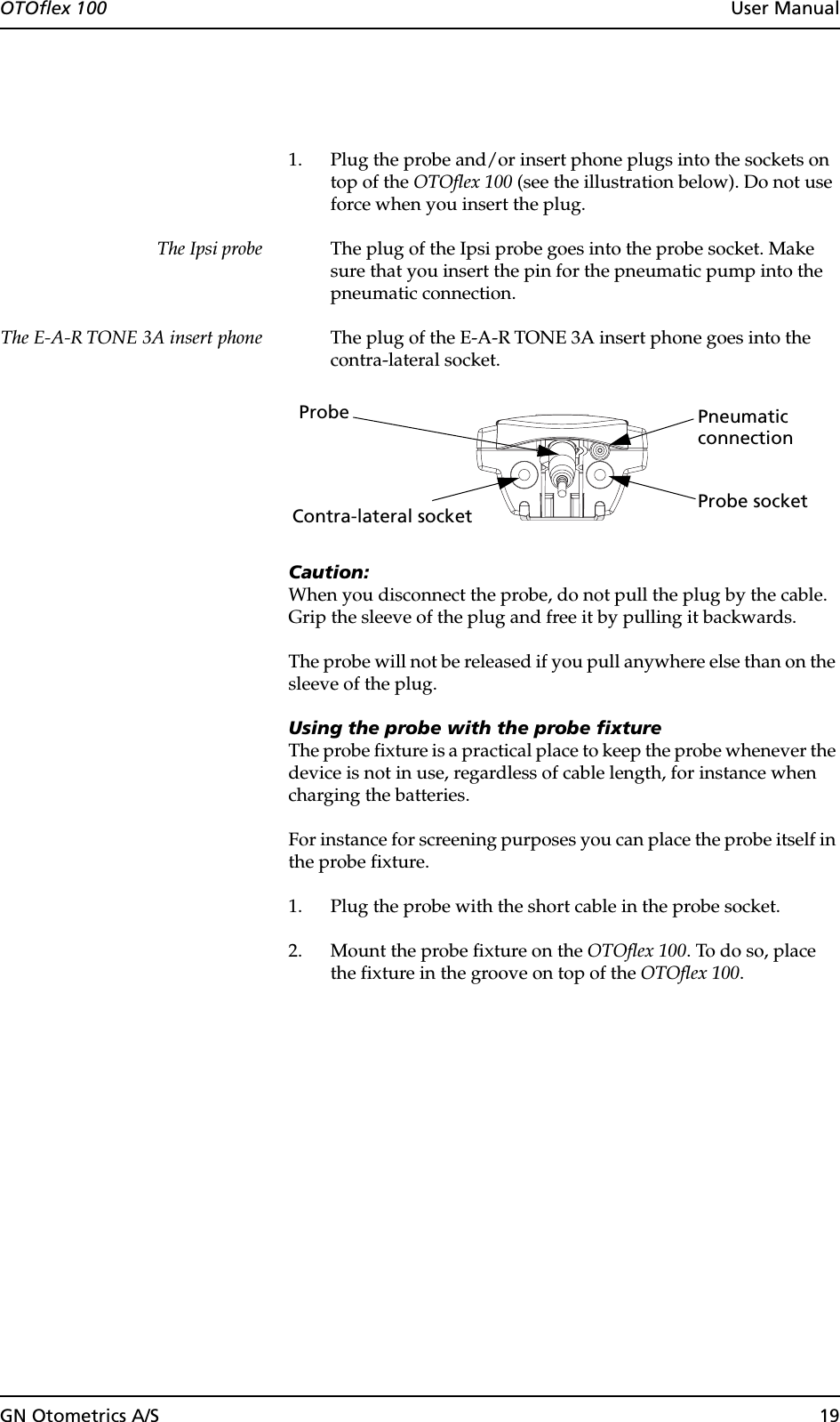 GN Otometrics A/S 19OTOflex 100  User Manual1. Plug the probe and/or insert phone plugs into the sockets on top of the OTOflex 100 (see the illustration below). Do not use force when you insert the plug.The Ipsi probe The plug of the Ipsi probe goes into the probe socket. Make sure that you insert the pin for the pneumatic pump into the pneumatic connection. The E-A-R TONE 3A insert phone The plug of the E-A-R TONE 3A insert phone goes into the contra-lateral socket.Caution:When you disconnect the probe, do not pull the plug by the cable. Grip the sleeve of the plug and free it by pulling it backwards.The probe will not be released if you pull anywhere else than on the sleeve of the plug. Using the probe with the probe fixtureThe probe fixture is a practical place to keep the probe whenever the device is not in use, regardless of cable length, for instance when charging the batteries.For instance for screening purposes you can place the probe itself in the probe fixture.1. Plug the probe with the short cable in the probe socket.2. Mount the probe fixture on the OTOflex 100. To do so, place the fixture in the groove on top of the OTOflex 100.Probe socketProbeContra-lateral socketPneumaticconnection