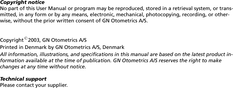 Copyright noticeNo part of this User Manual or program may be reproduced, stored in a retrieval system, or trans-mitted, in any form or by any means, electronic, mechanical, photocopying, recording, or other-wise, without the prior written consent of GN Otometrics A/S.Copyright© 2003, GN Otometrics A/SPrinted in Denmark by GN Otometrics A/S, DenmarkAll information, illustrations, and specifications in this manual are based on the latest product in-formation available at the time of publication. GN Otometrics A/S reserves the right to make changes at any time without notice.Technical supportPlease contact your supplier.