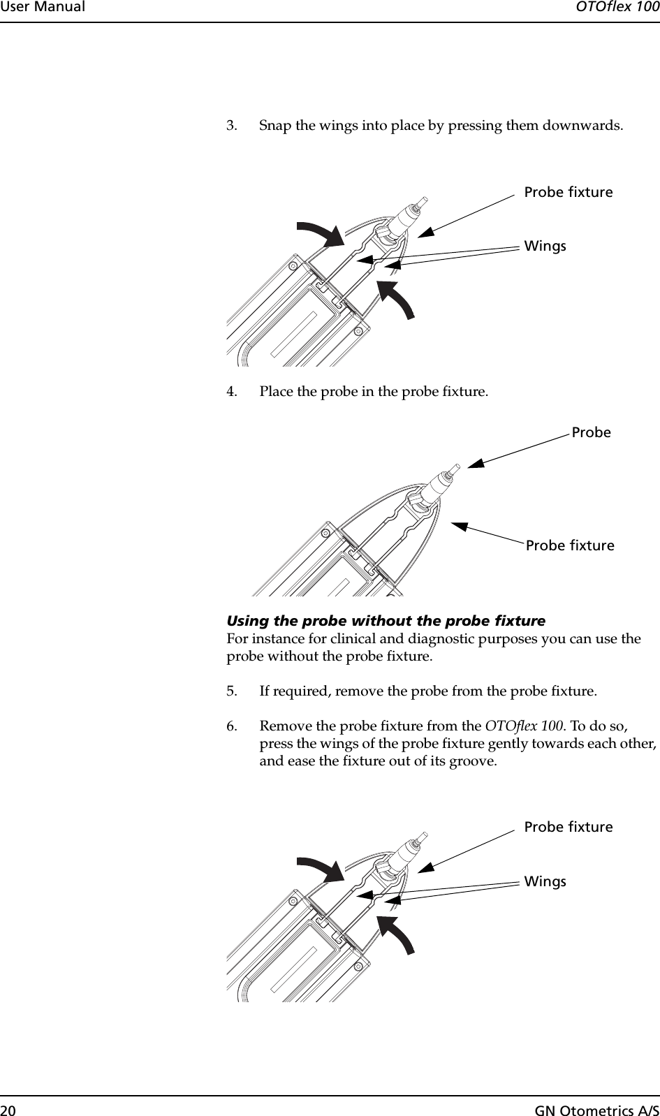 20 GN Otometrics A/SUser Manual  OTOflex 1003. Snap the wings into place by pressing them downwards.4. Place the probe in the probe fixture.Using the probe without the probe fixtureFor instance for clinical and diagnostic purposes you can use the probe without the probe fixture.5. If required, remove the probe from the probe fixture.6. Remove the probe fixture from the OTOflex 100. To do so, press the wings of the probe fixture gently towards each other, and ease the fixture out of its groove.WingsProbe fixtureProbe fixtureProbeWingsProbe fixture