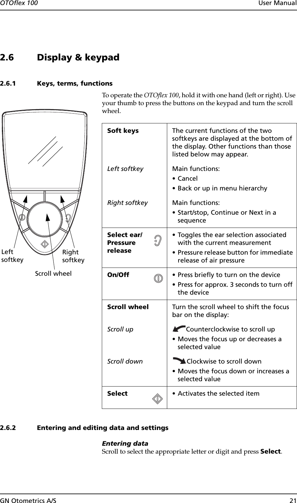 GN Otometrics A/S 21OTOflex 100  User Manual2.6 Display &amp; keypad2.6.1 Keys, terms, functionsTo operate the OTOflex 100, hold it with one hand (left or right). Use your thumb to press the buttons on the keypad and turn the scroll wheel.2.6.2 Entering and editing data and settingsEntering dataScroll to select the appropriate letter or digit and press Select.Scroll wheelLeft RightsoftkeysoftkeySoft keys The current functions of the two softkeys are displayed at the bottom of the display. Other functions than those listed below may appear.Left softkey Main functions:•Cancel• Back or up in menu hierarchyRight softkey Main functions:• Start/stop, Continue or Next in a sequenceSelect ear/Pressure release• Toggles the ear selection associated with the current measurement• Pressure release button for immediate release of air pressureOn/Off  • Press briefly to turn on the device• Press for approx. 3 seconds to turn off the deviceScroll wheel Turn the scroll wheel to shift the focus bar on the display:Scroll up Counterclockwise to scroll up• Moves the focus up or decreases a selected valueScroll down Clockwise to scroll down• Moves the focus down or increases a selected valueSelect • Activates the selected item