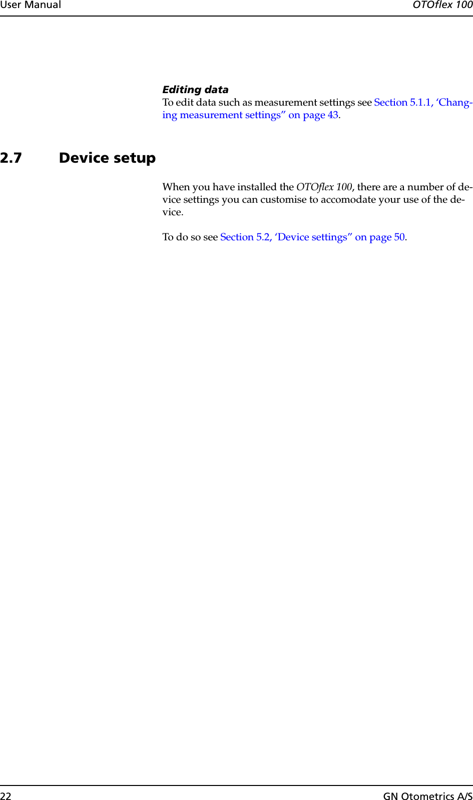 22 GN Otometrics A/SUser Manual  OTOflex 100Editing dataTo edit data such as measurement settings see Section 5.1.1, ‘Chang-ing measurement settings” on page 43.2.7 Device setupWhen you have installed the OTOflex 100, there are a number of de-vice settings you can customise to accomodate your use of the de-vice.To do so see Section 5.2, ‘Device settings” on page 50.