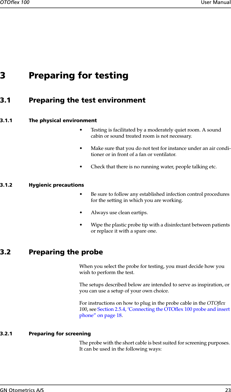 OTOflex 100  User ManualGN Otometrics A/S 233 Preparing for testing3.1 Preparing the test environment3.1.1 The physical environment• Testing is facilitated by a moderately quiet room. A sound cabin or sound treated room is not necessary.• Make sure that you do not test for instance under an air condi-tioner or in front of a fan or ventilator.• Check that there is no running water, people talking etc.3.1.2 Hygienic precautions• Be sure to follow any established infection control procedures for the setting in which you are working.• Always use clean eartips.• Wipe the plastic probe tip with a disinfectant between patients or replace it with a spare one.3.2 Preparing the probeWhen you select the probe for testing, you must decide how you wish to perform the test.The setups described below are intended to serve as inspiration, or you can use a setup of your own choice.For instructions on how to plug in the probe cable in the OTOflex 100, see Section 2.5.4, ‘Connecting the OTOflex 100 probe and insert phone” on page 18.3.2.1 Preparing for screeningThe probe with the short cable is best suited for screening purposes. It can be used in the following ways: