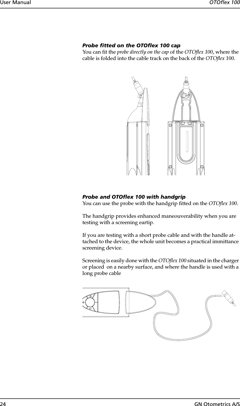 24 GN Otometrics A/SUser Manual  OTOflex 100Probe fitted on the OTOflex 100 capYou can fit the probe directly on the cap of the OTOflex 100, where the cable is folded into the cable track on the back of the OTOflex 100.Probe and OTOflex 100 with handgripYou can use the probe with the handgrip fitted on the OTOflex 100. The handgrip provides enhanced maneouverability when you are testing with a screening eartip. If you are testing with a short probe cable and with the handle at-tached to the device, the whole unit becomes a practical immittance screening device.Screening is easily done with the OTOflex 100 situated in the charger or placed  on a nearby surface, and where the handle is used with a long probe cable 