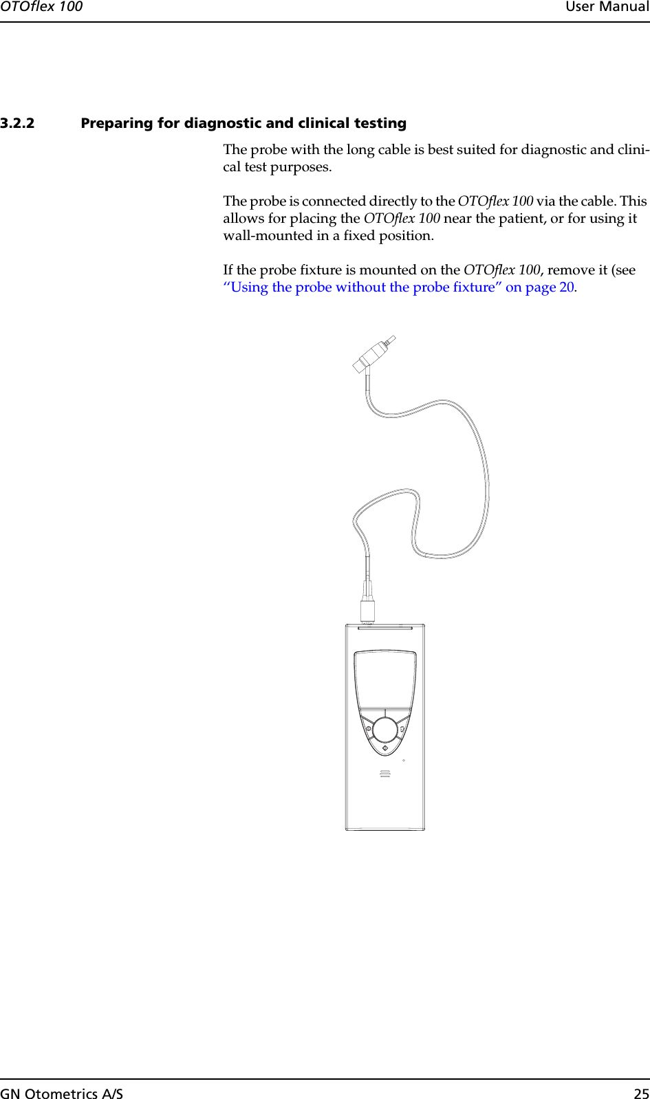 GN Otometrics A/S 25OTOflex 100  User Manual3.2.2 Preparing for diagnostic and clinical testingThe probe with the long cable is best suited for diagnostic and clini-cal test purposes.The probe is connected directly to the OTOflex 100 via the cable. This allows for placing the OTOflex 100 near the patient, or for using it wall-mounted in a fixed position.If the probe fixture is mounted on the OTOflex 100, remove it (see  ‘‘Using the probe without the probe fixture” on page 20.