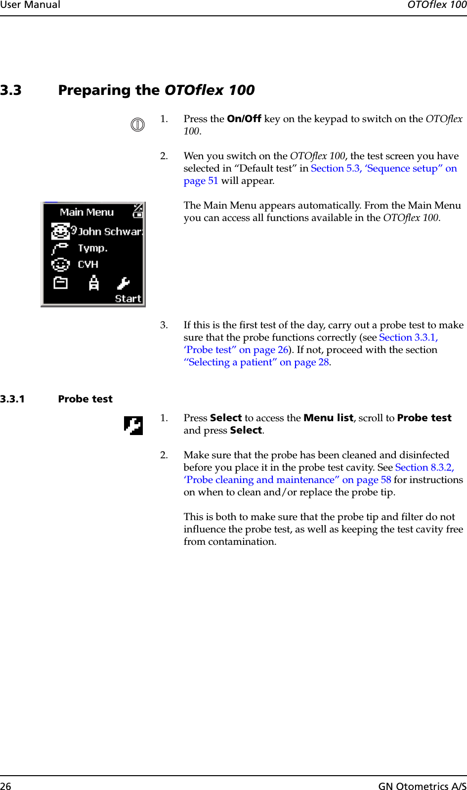 26 GN Otometrics A/SUser Manual  OTOflex 1003.3 Preparing the OTOflex 1001. Press the On/Off key on the keypad to switch on the OTOflex 100.2. Wen you switch on the OTOflex 100, the test screen you have selected in “Default test” in Section 5.3, ‘Sequence setup” on page 51 will appear.The Main Menu appears automatically. From the Main Menu you can access all functions available in the OTOflex 100.3. If this is the first test of the day, carry out a probe test to make sure that the probe functions correctly (see Section 3.3.1, ‘Probe test” on page 26). If not, proceed with the section  ‘‘Selecting a patient” on page 28.3.3.1 Probe test1. Press Select to access the Menu list, scroll to Probe test and press Select.2. Make sure that the probe has been cleaned and disinfected before you place it in the probe test cavity. See Section 8.3.2, ‘Probe cleaning and maintenance” on page 58 for instructions on when to clean and/or replace the probe tip.This is both to make sure that the probe tip and filter do not influence the probe test, as well as keeping the test cavity free from contamination.