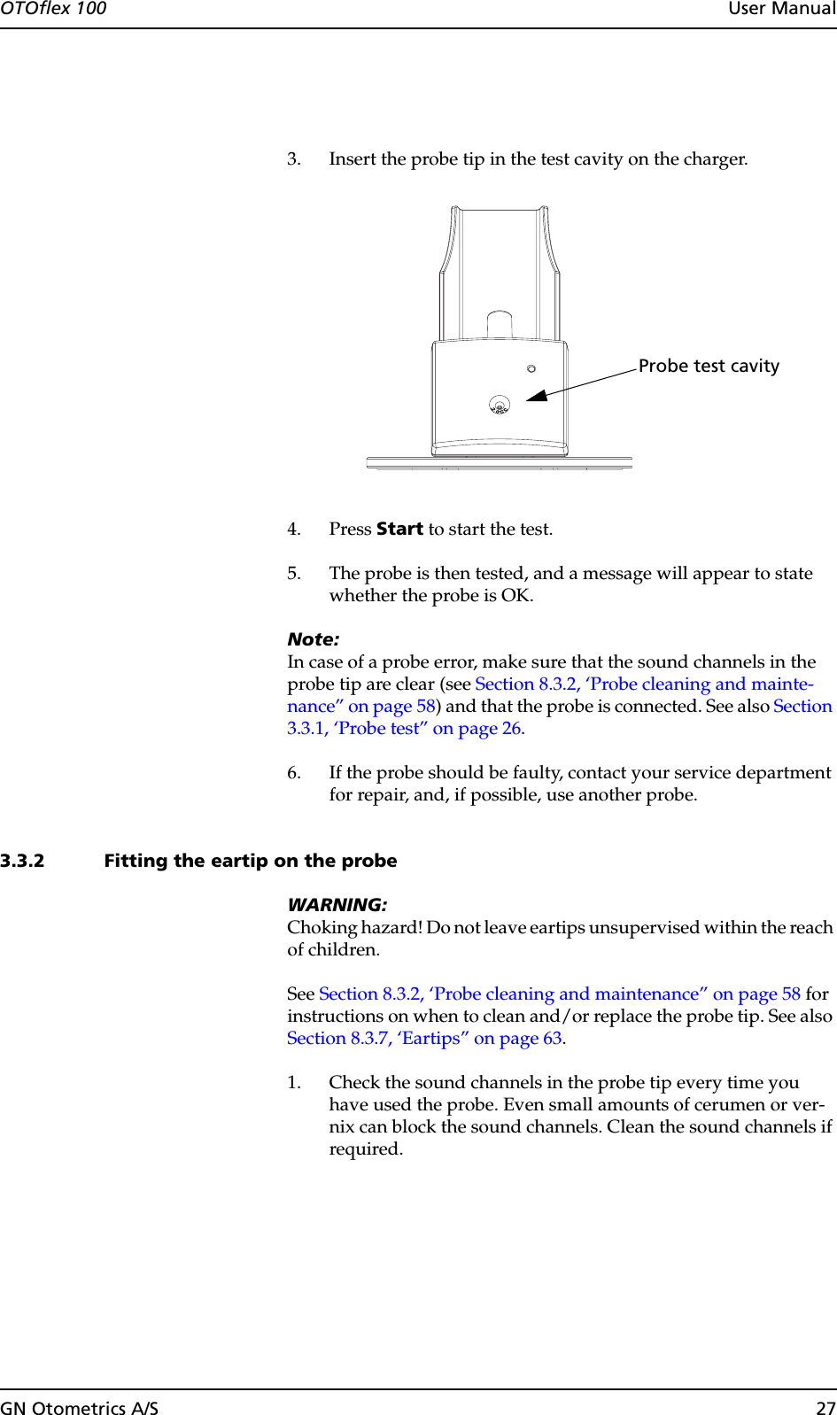 GN Otometrics A/S 27OTOflex 100  User Manual3. Insert the probe tip in the test cavity on the charger.4. Press Start to start the test.5. The probe is then tested, and a message will appear to state whether the probe is OK.Note:In case of a probe error, make sure that the sound channels in the probe tip are clear (see Section 8.3.2, ‘Probe cleaning and mainte-nance” on page 58) and that the probe is connected. See also Section 3.3.1, ‘Probe test” on page 26.6. If the probe should be faulty, contact your service department for repair, and, if possible, use another probe.3.3.2 Fitting the eartip on the probeWARNING:Choking hazard! Do not leave eartips unsupervised within the reach of children.See Section 8.3.2, ‘Probe cleaning and maintenance” on page 58 for instructions on when to clean and/or replace the probe tip. See also Section 8.3.7, ‘Eartips” on page 63.1. Check the sound channels in the probe tip every time you have used the probe. Even small amounts of cerumen or ver-nix can block the sound channels. Clean the sound channels if required.Probe test cavity