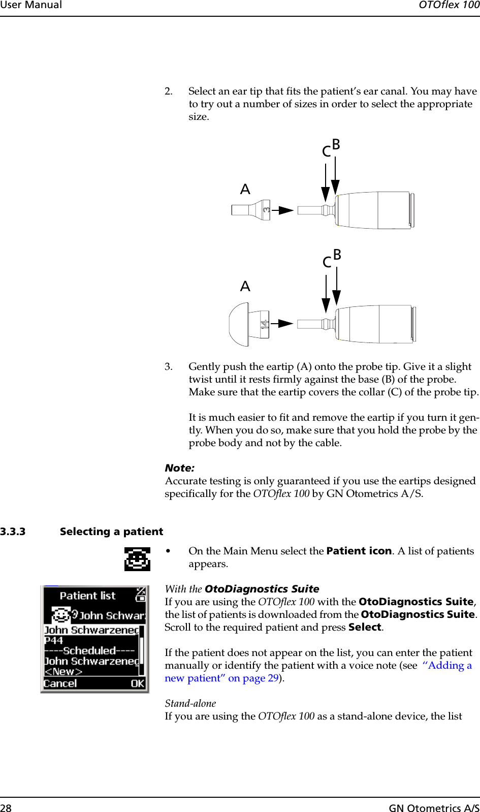 28 GN Otometrics A/SUser Manual  OTOflex 1002. Select an ear tip that fits the patient’s ear canal. You may have to try out a number of sizes in order to select the appropriate size.3. Gently push the eartip (A) onto the probe tip. Give it a slight twist until it rests firmly against the base (B) of the probe. Make sure that the eartip covers the collar (C) of the probe tip.It is much easier to fit and remove the eartip if you turn it gen-tly. When you do so, make sure that you hold the probe by the probe body and not by the cable.Note:Accurate testing is only guaranteed if you use the eartips designed specifically for the OTOflex 100 by GN Otometrics A/S.3.3.3 Selecting a patient• On the Main Menu select the Patient icon. A list of patients appears.With the OtoDiagnostics SuiteIf you are using the OTOflex 100 with the OtoDiagnostics Suite, the list of patients is downloaded from the OtoDiagnostics Suite. Scroll to the required patient and press Select.If the patient does not appear on the list, you can enter the patient manually or identify the patient with a voice note (see  ‘‘Adding a new patient” on page 29).Stand-aloneIf you are using the OTOflex 100 as a stand-alone device, the list BACBAC