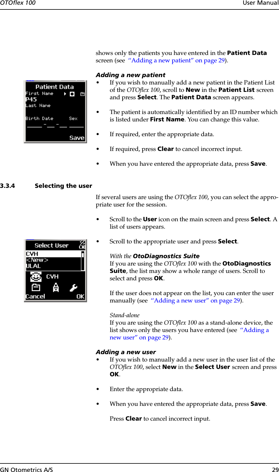 GN Otometrics A/S 29OTOflex 100  User Manualshows only the patients you have entered in the Patient Data screen (see  ‘‘Adding a new patient” on page 29).Adding a new patient• If you wish to manually add a new patient in the Patient List of the OTOflex 100, scroll to New in the Patient List screen and press Select. The Patient Data screen appears.• The patient is automatically identified by an ID number which is listed under First Name. You can change this value.• If required, enter the appropriate data. • If required, press Clear to cancel incorrect input.• When you have entered the appropriate data, press Save.3.3.4 Selecting the userIf several users are using the OTOflex 100, you can select the appro-priate user for the session.• Scroll to the User icon on the main screen and press Select. A list of users appears.• Scroll to the appropriate user and press Select.With the OtoDiagnostics SuiteIf you are using the OTOflex 100 with the OtoDiagnostics Suite, the list may show a whole range of users. Scroll to select and press OK.If the user does not appear on the list, you can enter the user manually (see  ‘‘Adding a new user” on page 29).Stand-aloneIf you are using the OTOflex 100 as a stand-alone device, the list shows only the users you have entered (see  ‘‘Adding a new user” on page 29).Adding a new user• If you wish to manually add a new user in the user list of the OTOflex 100, select New in the Select User screen and press OK.• Enter the appropriate data.• When you have entered the appropriate data, press Save.Press Clear to cancel incorrect input.