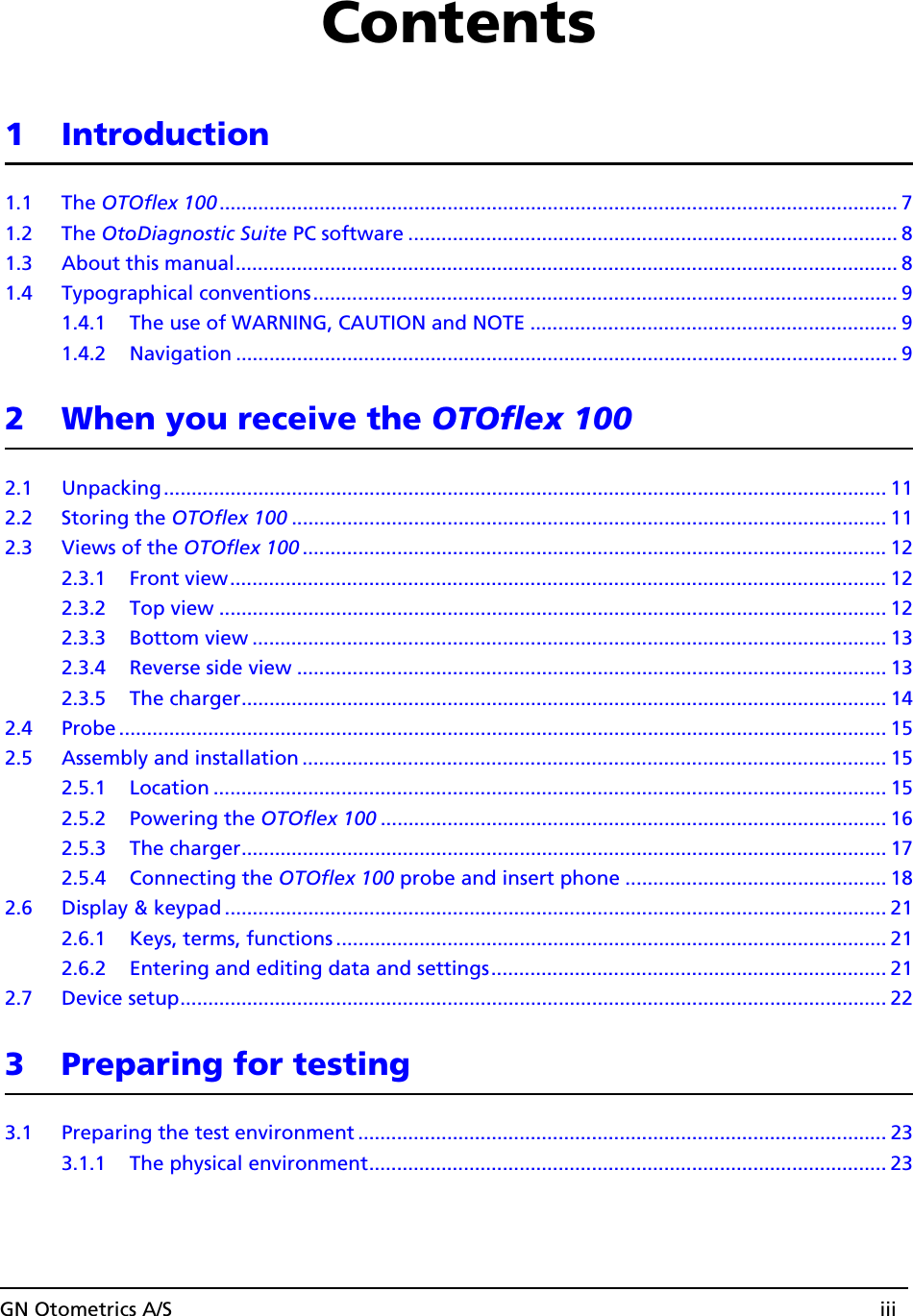 GN Otometrics A/S iiiContents1 Introduction1.1 The OTOflex 100.......................................................................................................................... 71.2 The OtoDiagnostic Suite PC software ........................................................................................ 81.3 About this manual....................................................................................................................... 81.4 Typographical conventions......................................................................................................... 91.4.1 The use of WARNING, CAUTION and NOTE .................................................................. 91.4.2 Navigation ....................................................................................................................... 92 When you receive the OTOflex 1002.1 Unpacking.................................................................................................................................. 112.2 Storing the OTOflex 100 ........................................................................................................... 112.3 Views of the OTOflex 100 ......................................................................................................... 122.3.1 Front view...................................................................................................................... 122.3.2 Top view ........................................................................................................................ 122.3.3 Bottom view .................................................................................................................. 132.3.4 Reverse side view ..........................................................................................................132.3.5 The charger.................................................................................................................... 142.4 Probe .......................................................................................................................................... 152.5 Assembly and installation ......................................................................................................... 152.5.1 Location ......................................................................................................................... 152.5.2 Powering the OTOflex 100 ........................................................................................... 162.5.3 The charger.................................................................................................................... 172.5.4 Connecting the OTOflex 100 probe and insert phone ............................................... 182.6 Display &amp; keypad ....................................................................................................................... 212.6.1 Keys, terms, functions ................................................................................................... 212.6.2 Entering and editing data and settings....................................................................... 212.7 Device setup............................................................................................................................... 223 Preparing for testing3.1 Preparing the test environment ...............................................................................................233.1.1 The physical environment............................................................................................. 23