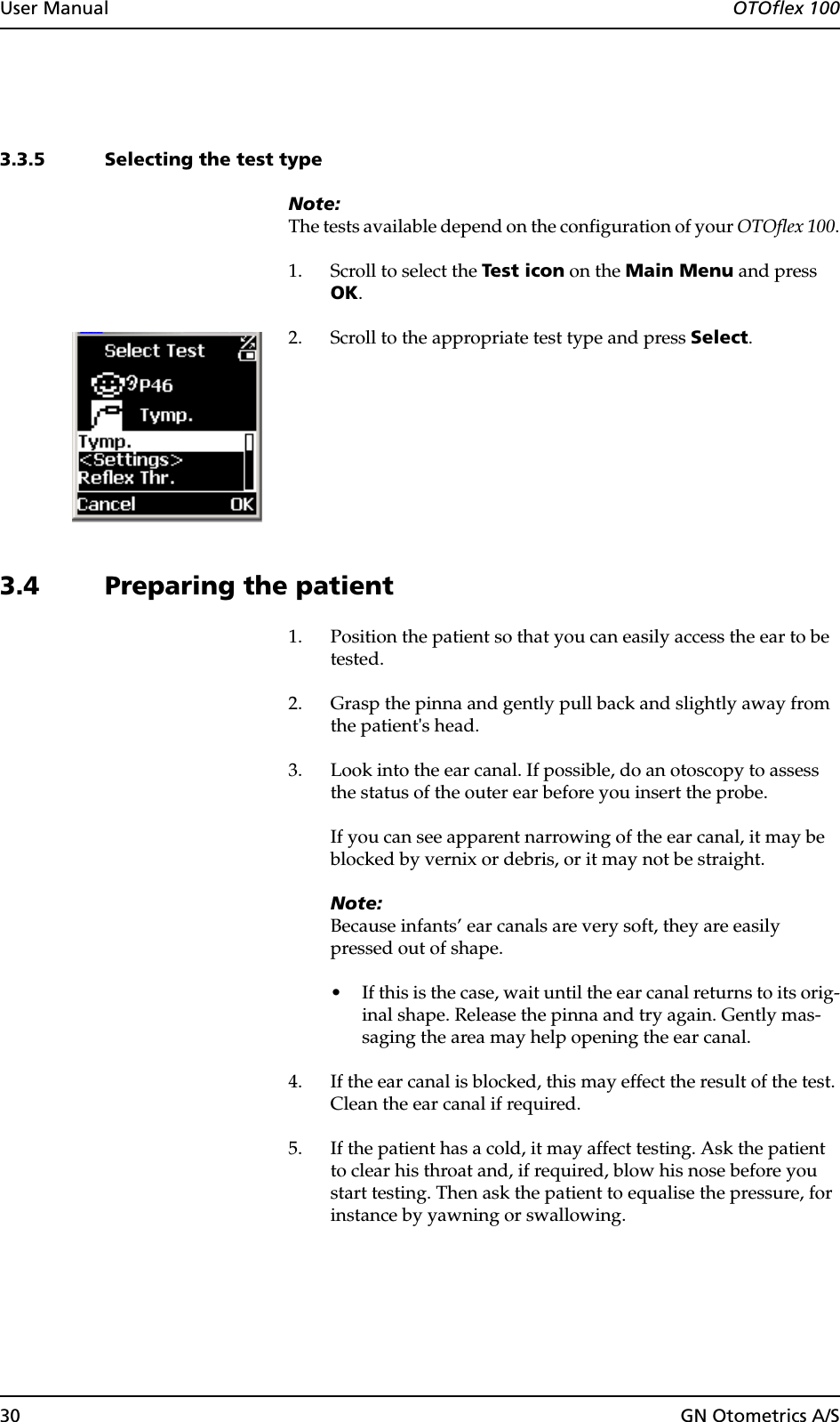30 GN Otometrics A/SUser Manual  OTOflex 1003.3.5 Selecting the test typeNote:The tests available depend on the configuration of your OTOflex 100.1. Scroll to select the Test icon on the Main Menu and press OK.2. Scroll to the appropriate test type and press Select.3.4 Preparing the patient1. Position the patient so that you can easily access the ear to be tested.2. Grasp the pinna and gently pull back and slightly away from the patient&apos;s head.3. Look into the ear canal. If possible, do an otoscopy to assess the status of the outer ear before you insert the probe.If you can see apparent narrowing of the ear canal, it may be blocked by vernix or debris, or it may not be straight.Note:Because infants’ ear canals are very soft, they are easily pressed out of shape. • If this is the case, wait until the ear canal returns to its orig-inal shape. Release the pinna and try again. Gently mas-saging the area may help opening the ear canal.4. If the ear canal is blocked, this may effect the result of the test. Clean the ear canal if required.5. If the patient has a cold, it may affect testing. Ask the patient to clear his throat and, if required, blow his nose before you start testing. Then ask the patient to equalise the pressure, for instance by yawning or swallowing.