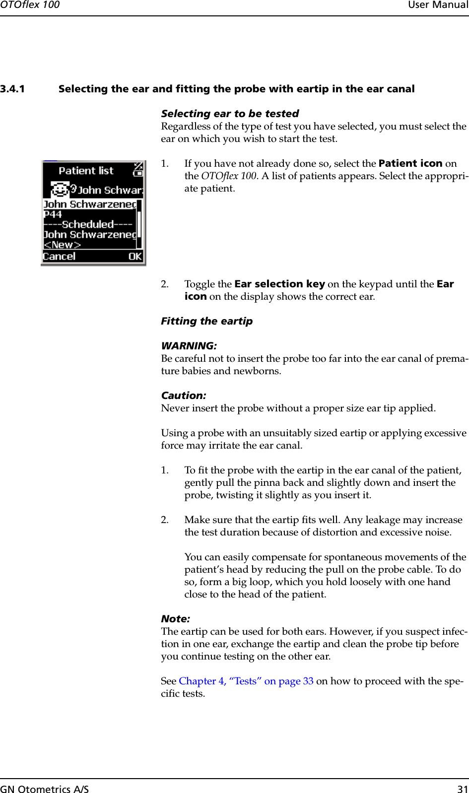 GN Otometrics A/S 31OTOflex 100  User Manual3.4.1 Selecting the ear and fitting the probe with eartip in the ear canalSelecting ear to be testedRegardless of the type of test you have selected, you must select the ear on which you wish to start the test.1. If you have not already done so, select the Patient icon on the OTOflex 100. A list of patients appears. Select the appropri-ate patient.2. Toggle the Ear selection key on the keypad until the Ear icon on the display shows the correct ear.Fitting the eartipWARNING:Be careful not to insert the probe too far into the ear canal of prema-ture babies and newborns.Caution:Never insert the probe without a proper size ear tip applied.Using a probe with an unsuitably sized eartip or applying excessive force may irritate the ear canal.1. To fit the probe with the eartip in the ear canal of the patient, gently pull the pinna back and slightly down and insert the probe, twisting it slightly as you insert it.2. Make sure that the eartip fits well. Any leakage may increase the test duration because of distortion and excessive noise.You can easily compensate for spontaneous movements of the patient’s head by reducing the pull on the probe cable. To do so, form a big loop, which you hold loosely with one hand close to the head of the patient. Note:The eartip can be used for both ears. However, if you suspect infec-tion in one ear, exchange the eartip and clean the probe tip before you continue testing on the other ear.See Chapter 4, “Tests” on page 33 on how to proceed with the spe-cific tests.