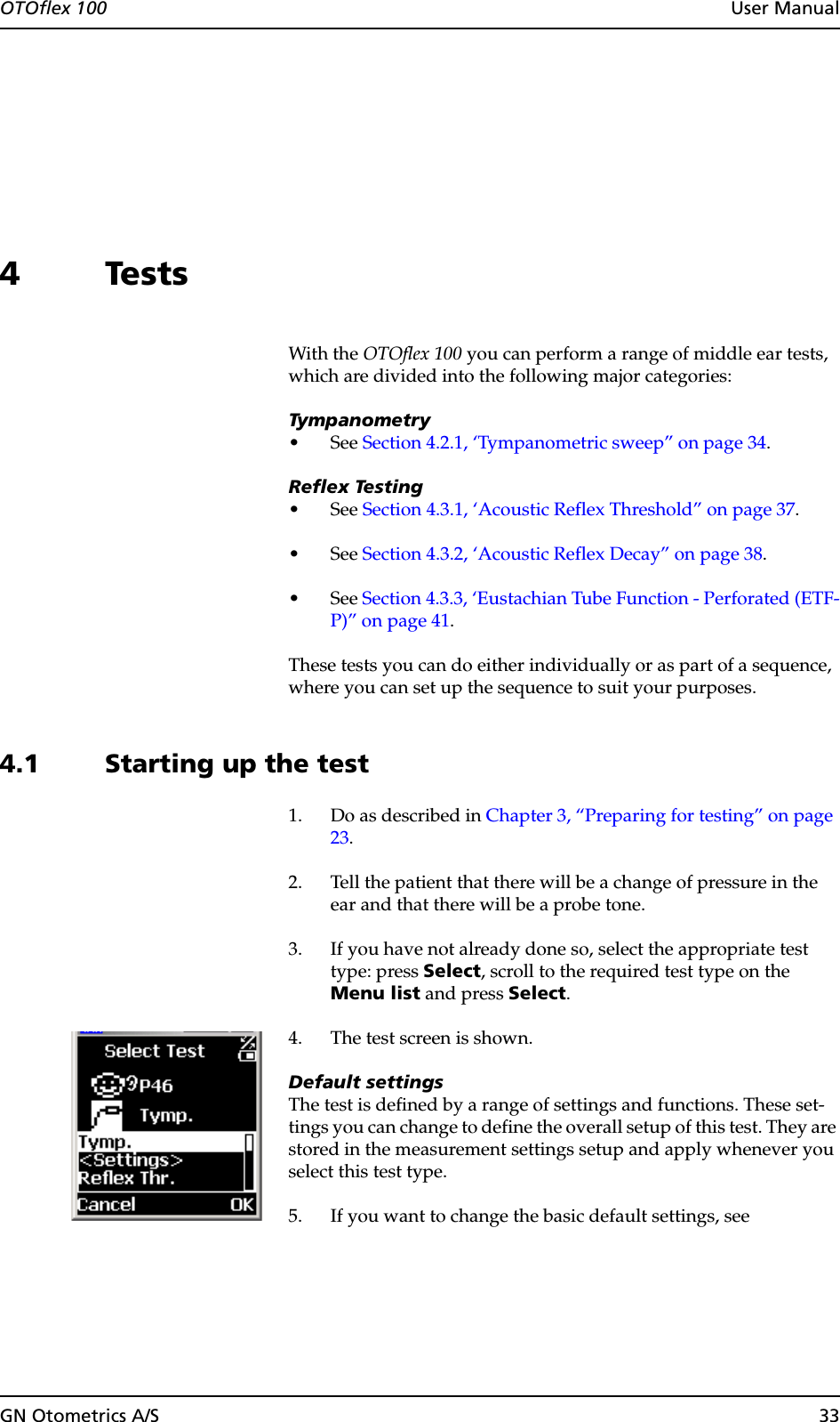 OTOflex 100  User ManualGN Otometrics A/S 334TestsWith the OTOflex 100 you can perform a range of middle ear tests, which are divided into the following major categories:Tympanometry•See Section 4.2.1, ‘Tympanometric sweep” on page 34.Reflex Testing•See Section 4.3.1, ‘Acoustic Reflex Threshold” on page 37.•See Section 4.3.2, ‘Acoustic Reflex Decay” on page 38.•See Section 4.3.3, ‘Eustachian Tube Function - Perforated (ETF-P)” on page 41.These tests you can do either individually or as part of a sequence, where you can set up the sequence to suit your purposes.4.1 Starting up the test1. Do as described in Chapter 3, “Preparing for testing” on page 23.2. Tell the patient that there will be a change of pressure in the ear and that there will be a probe tone.3. If you have not already done so, select the appropriate test type: press Select, scroll to the required test type on the Menu list and press Select.4. The test screen is shown.Default settingsThe test is defined by a range of settings and functions. These set-tings you can change to define the overall setup of this test. They are stored in the measurement settings setup and apply whenever you select this test type.5. If you want to change the basic default settings, see