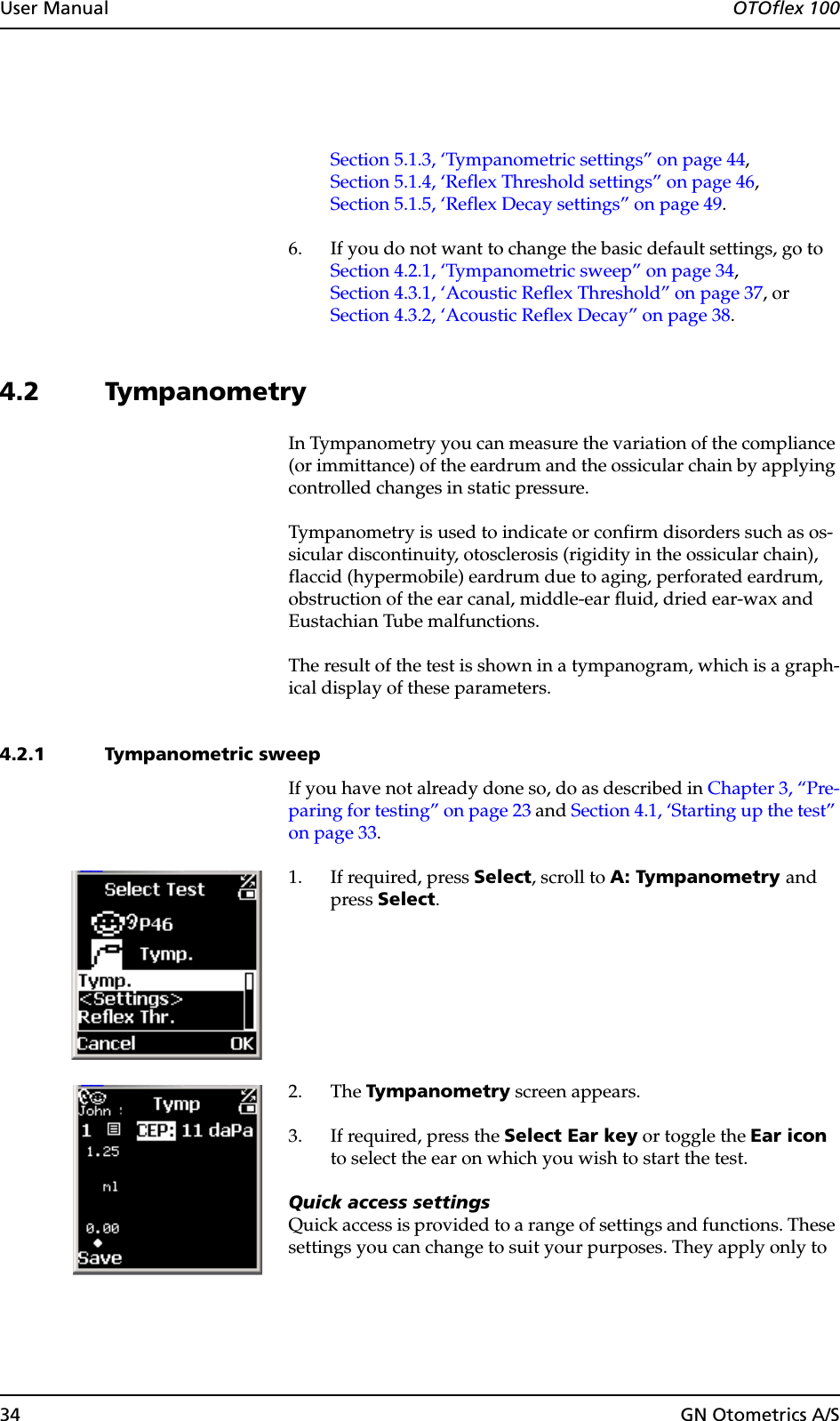 34 GN Otometrics A/SUser Manual  OTOflex 100Section 5.1.3, ‘Tympanometric settings” on page 44,Section 5.1.4, ‘Reflex Threshold settings” on page 46,Section 5.1.5, ‘Reflex Decay settings” on page 49.6. If you do not want to change the basic default settings, go toSection 4.2.1, ‘Tympanometric sweep” on page 34,Section 4.3.1, ‘Acoustic Reflex Threshold” on page 37, orSection 4.3.2, ‘Acoustic Reflex Decay” on page 38.4.2 TympanometryIn Tympanometry you can measure the variation of the compliance (or immittance) of the eardrum and the ossicular chain by applying controlled changes in static pressure.Tympanometry is used to indicate or confirm disorders such as os-sicular discontinuity, otosclerosis (rigidity in the ossicular chain), flaccid (hypermobile) eardrum due to aging, perforated eardrum, obstruction of the ear canal, middle-ear fluid, dried ear-wax and Eustachian Tube malfunctions.The result of the test is shown in a tympanogram, which is a graph-ical display of these parameters.4.2.1 Tympanometric sweepIf you have not already done so, do as described in Chapter 3, “Pre-paring for testing” on page 23 and Section 4.1, ‘Starting up the test” on page 33.1. If required, press Select, scroll to A: Tympanometry and press Select.2. The Tympanometry screen appears.3. If required, press the Select Ear key or toggle the Ear icon to select the ear on which you wish to start the test.Quick access settingsQuick access is provided to a range of settings and functions. These settings you can change to suit your purposes. They apply only to 