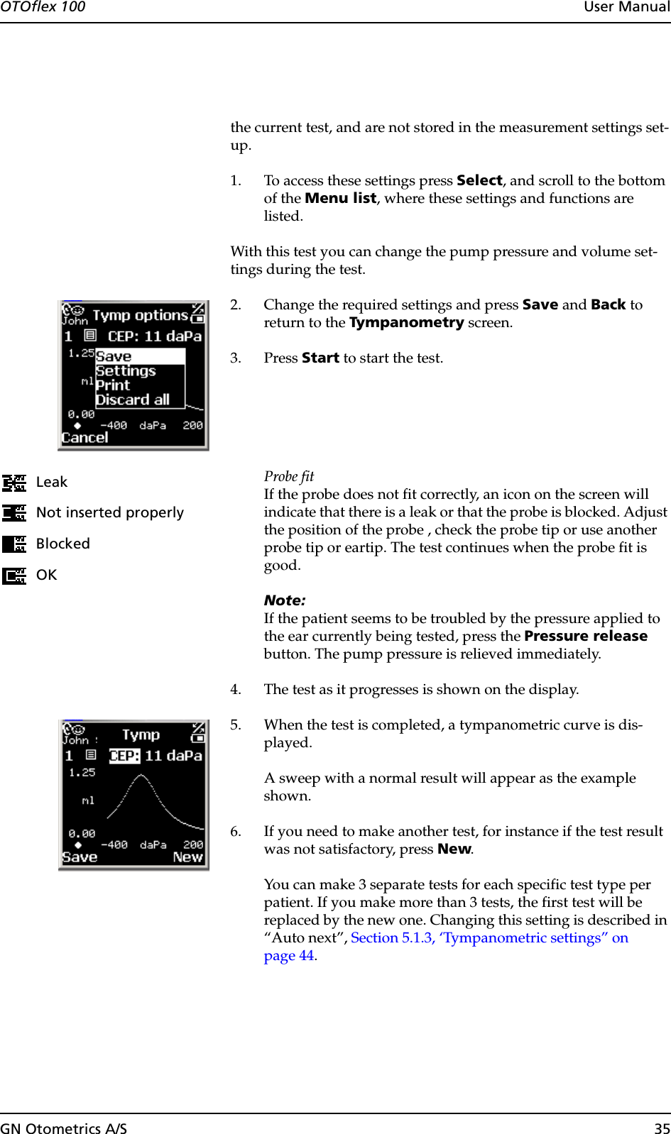 GN Otometrics A/S 35OTOflex 100  User Manualthe current test, and are not stored in the measurement settings set-up.1. To access these settings press Select, and scroll to the bottom of the Menu list, where these settings and functions are listed.With this test you can change the pump pressure and volume set-tings during the test.2. Change the required settings and press Save and Back to return to the Tympanometry screen.3. Press Start to start the test.Probe fitIf the probe does not fit correctly, an icon on the screen will indicate that there is a leak or that the probe is blocked. Adjust the position of the probe , check the probe tip or use another probe tip or eartip. The test continues when the probe fit is good.Note:If the patient seems to be troubled by the pressure applied to the ear currently being tested, press the Pressure release button. The pump pressure is relieved immediately.4. The test as it progresses is shown on the display.5. When the test is completed, a tympanometric curve is dis-played.A sweep with a normal result will appear as the example shown.6. If you need to make another test, for instance if the test result was not satisfactory, press New.You can make 3 separate tests for each specific test type per patient. If you make more than 3 tests, the first test will be replaced by the new one. Changing this setting is described in “Auto next”, Section 5.1.3, ‘Tympanometric settings” on page 44.LeakNot inserted properlyBlockedOK