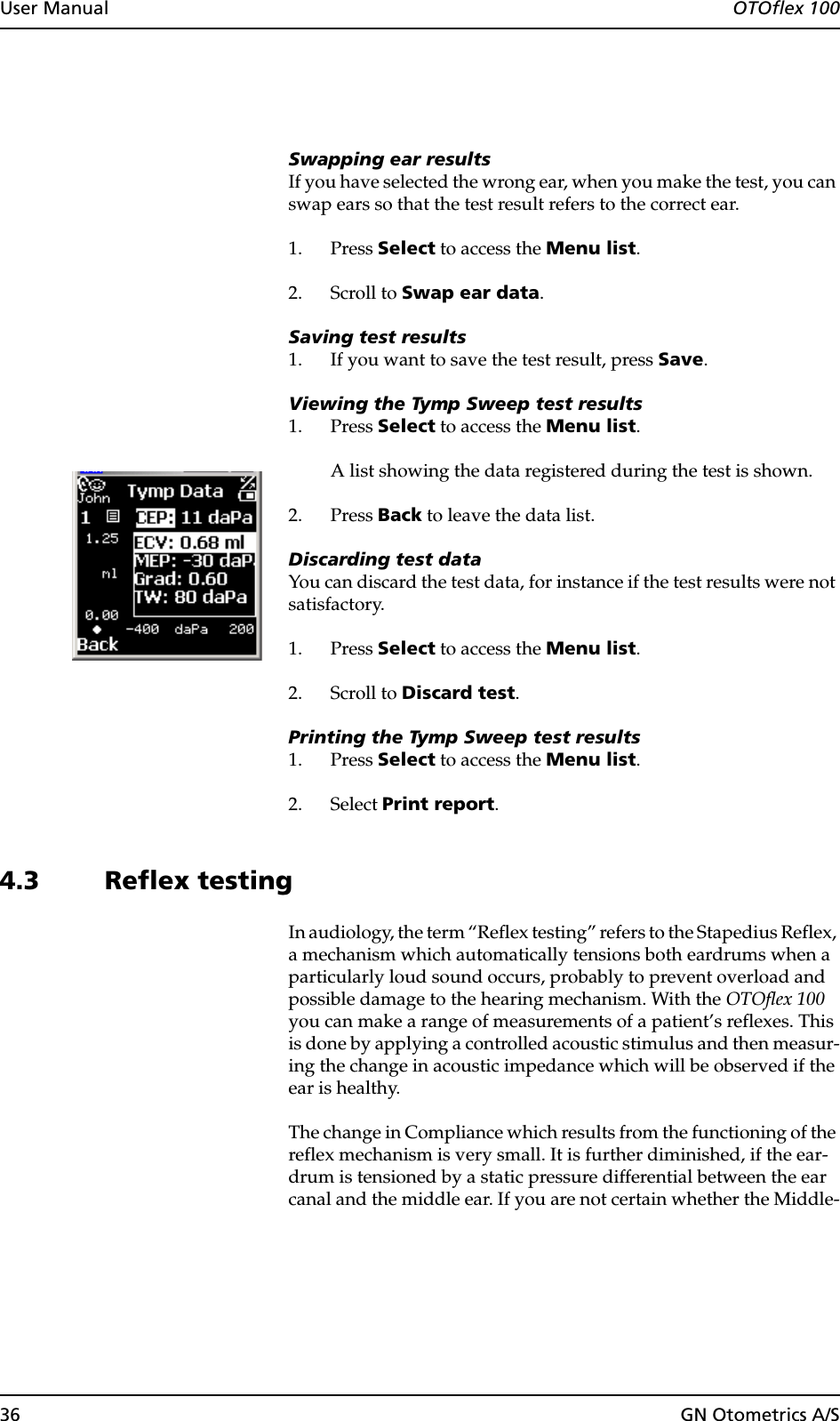 36 GN Otometrics A/SUser Manual  OTOflex 100Swapping ear resultsIf you have selected the wrong ear, when you make the test, you can swap ears so that the test result refers to the correct ear.1. Press Select to access the Menu list.2. Scroll to Swap ear data.Saving test results1. If you want to save the test result, press Save.Viewing the Tymp Sweep test results1. Press Select to access the Menu list.A list showing the data registered during the test is shown.2. Press Back to leave the data list.Discarding test dataYou can discard the test data, for instance if the test results were not satisfactory.1. Press Select to access the Menu list.2. Scroll to Discard test.Printing the Tymp Sweep test results1. Press Select to access the Menu list.2. Select Print report.4.3 Reflex testingIn audiology, the term “Reflex testing” refers to the Stapedius Reflex, a mechanism which automatically tensions both eardrums when a particularly loud sound occurs, probably to prevent overload and possible damage to the hearing mechanism. With the OTOflex 100 you can make a range of measurements of a patient’s reflexes. This is done by applying a controlled acoustic stimulus and then measur-ing the change in acoustic impedance which will be observed if the ear is healthy.The change in Compliance which results from the functioning of the reflex mechanism is very small. It is further diminished, if the ear-drum is tensioned by a static pressure differential between the ear canal and the middle ear. If you are not certain whether the Middle-