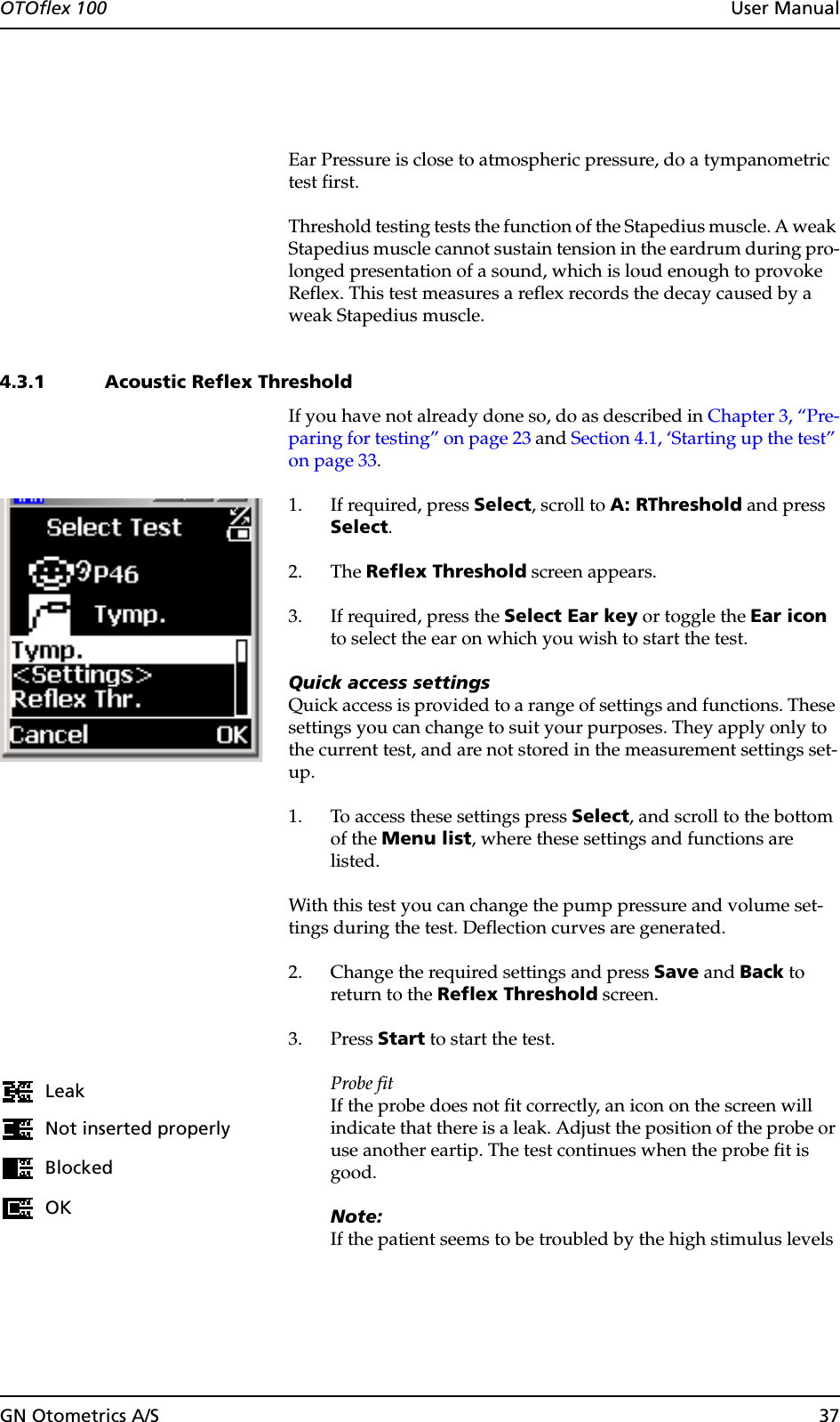 GN Otometrics A/S 37OTOflex 100  User ManualEar Pressure is close to atmospheric pressure, do a tympanometric test first.Threshold testing tests the function of the Stapedius muscle. A weak Stapedius muscle cannot sustain tension in the eardrum during pro-longed presentation of a sound, which is loud enough to provoke Reflex. This test measures a reflex records the decay caused by a weak Stapedius muscle.4.3.1 Acoustic Reflex ThresholdIf you have not already done so, do as described in Chapter 3, “Pre-paring for testing” on page 23 and Section 4.1, ‘Starting up the test” on page 33.1. If required, press Select, scroll to A: RThreshold and press Select.2. The Reflex Threshold screen appears.3. If required, press the Select Ear key or toggle the Ear icon to select the ear on which you wish to start the test.Quick access settingsQuick access is provided to a range of settings and functions. These settings you can change to suit your purposes. They apply only to the current test, and are not stored in the measurement settings set-up.1. To access these settings press Select, and scroll to the bottom of the Menu list, where these settings and functions are listed.With this test you can change the pump pressure and volume set-tings during the test. Deflection curves are generated.2. Change the required settings and press Save and Back to return to the Reflex Threshold screen.3. Press Start to start the test.Probe fitIf the probe does not fit correctly, an icon on the screen will indicate that there is a leak. Adjust the position of the probe or use another eartip. The test continues when the probe fit is good.Note:If the patient seems to be troubled by the high stimulus levels LeakNot inserted properlyBlockedOK