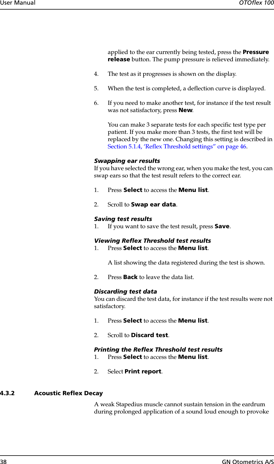 38 GN Otometrics A/SUser Manual  OTOflex 100applied to the ear currently being tested, press the Pressure release button. The pump pressure is relieved immediately.4. The test as it progresses is shown on the display.5. When the test is completed, a deflection curve is displayed.6. If you need to make another test, for instance if the test result was not satisfactory, press New.You can make 3 separate tests for each specific test type per patient. If you make more than 3 tests, the first test will be replaced by the new one. Changing this setting is described in Section 5.1.4, ‘Reflex Threshold settings” on page 46.Swapping ear resultsIf you have selected the wrong ear, when you make the test, you can swap ears so that the test result refers to the correct ear.1. Press Select to access the Menu list.2. Scroll to Swap ear data.Saving test results1. If you want to save the test result, press Save.Viewing Reflex Threshold test results1. Press Select to access the Menu list.A list showing the data registered during the test is shown.2. Press Back to leave the data list.Discarding test dataYou can discard the test data, for instance if the test results were not satisfactory.1. Press Select to access the Menu list.2. Scroll to Discard test.Printing the Reflex Threshold test results1. Press Select to access the Menu list.2. Select Print report.4.3.2 Acoustic Reflex DecayA weak Stapedius muscle cannot sustain tension in the eardrum during prolonged application of a sound loud enough to provoke 