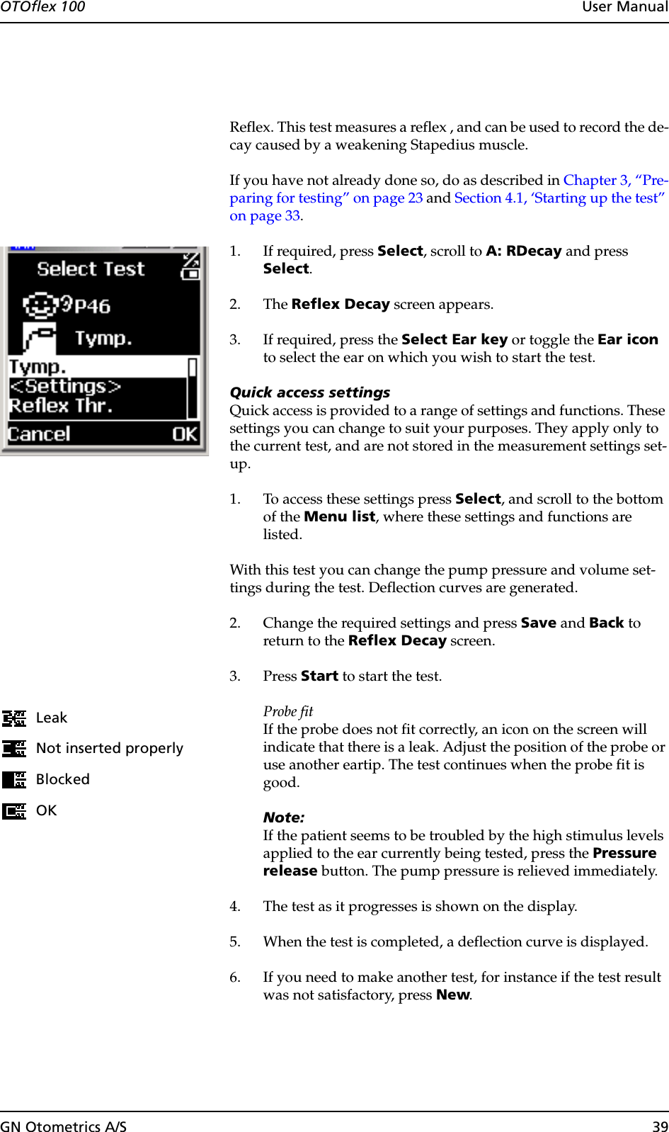 GN Otometrics A/S 39OTOflex 100  User ManualReflex. This test measures a reflex , and can be used to record the de-cay caused by a weakening Stapedius muscle.If you have not already done so, do as described in Chapter 3, “Pre-paring for testing” on page 23 and Section 4.1, ‘Starting up the test” on page 33.1. If required, press Select, scroll to A: RDecay and press Select.2. The Reflex Decay screen appears.3. If required, press the Select Ear key or toggle the Ear icon to select the ear on which you wish to start the test.Quick access settingsQuick access is provided to a range of settings and functions. These settings you can change to suit your purposes. They apply only to the current test, and are not stored in the measurement settings set-up.1. To access these settings press Select, and scroll to the bottom of the Menu list, where these settings and functions are listed.With this test you can change the pump pressure and volume set-tings during the test. Deflection curves are generated.2. Change the required settings and press Save and Back to return to the Reflex Decay screen.3. Press Start to start the test.Probe fitIf the probe does not fit correctly, an icon on the screen will indicate that there is a leak. Adjust the position of the probe or use another eartip. The test continues when the probe fit is good.Note:If the patient seems to be troubled by the high stimulus levels applied to the ear currently being tested, press the Pressure release button. The pump pressure is relieved immediately.4. The test as it progresses is shown on the display.5. When the test is completed, a deflection curve is displayed.6. If you need to make another test, for instance if the test result was not satisfactory, press New.LeakNot inserted properlyBlockedOK