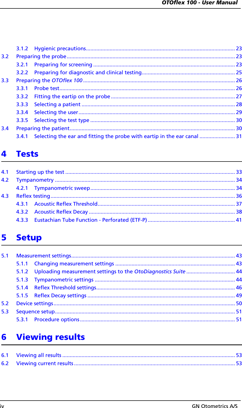  OTOflex 100 - User Manualiv GN Otometrics A/S3.1.2 Hygienic precautions..................................................................................................... 233.2 Preparing the probe.................................................................................................................. 233.2.1 Preparing for screening ................................................................................................ 233.2.2 Preparing for diagnostic and clinical testing............................................................... 253.3 Preparing the OTOflex 100 ....................................................................................................... 263.3.1 Probe test....................................................................................................................... 263.3.2 Fitting the eartip on the probe .................................................................................... 273.3.3 Selecting a patient ........................................................................................................283.3.4 Selecting the user.......................................................................................................... 293.3.5 Selecting the test type .................................................................................................. 303.4 Preparing the patient................................................................................................................ 303.4.1 Selecting the ear and fitting the probe with eartip in the ear canal ........................ 314Tests4.1 Starting up the test ................................................................................................................... 334.2 Tympanometry .......................................................................................................................... 344.2.1 Tympanometric sweep.................................................................................................. 344.3 Reflex testing............................................................................................................................. 364.3.1 Acoustic Reflex Threshold............................................................................................. 374.3.2 Acoustic Reflex Decay ................................................................................................... 384.3.3 Eustachian Tube Function - Perforated (ETF-P) ........................................................... 415 Setup5.1 Measurement settings............................................................................................................... 435.1.1 Changing measurement settings ................................................................................. 435.1.2 Uploading measurement settings to the OtoDiagnostics Suite ................................. 445.1.3 Tympanometric settings ............................................................................................... 445.1.4 Reflex Threshold settings.............................................................................................. 465.1.5 Reflex Decay settings .................................................................................................... 495.2 Device settings........................................................................................................................... 505.3 Sequence setup.......................................................................................................................... 515.3.1 Procedure options ......................................................................................................... 516 Viewing results6.1 Viewing all results ..................................................................................................................... 536.2 Viewing current results ............................................................................................................. 53
