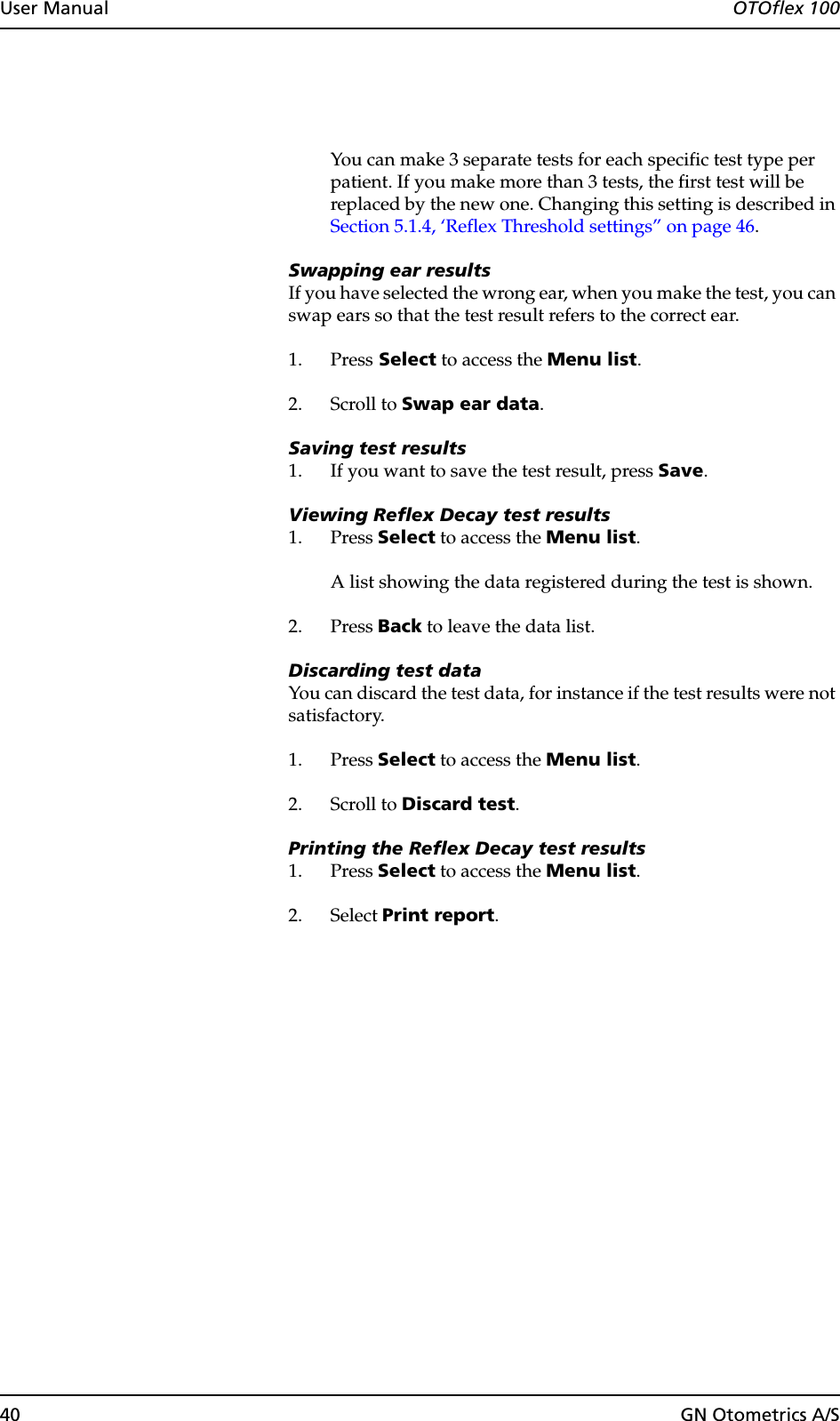 40 GN Otometrics A/SUser Manual  OTOflex 100You can make 3 separate tests for each specific test type per patient. If you make more than 3 tests, the first test will be replaced by the new one. Changing this setting is described in Section 5.1.4, ‘Reflex Threshold settings” on page 46.Swapping ear resultsIf you have selected the wrong ear, when you make the test, you can swap ears so that the test result refers to the correct ear.1. Press Select to access the Menu list.2. Scroll to Swap ear data.Saving test results1. If you want to save the test result, press Save.Viewing Reflex Decay test results1. Press Select to access the Menu list.A list showing the data registered during the test is shown.2. Press Back to leave the data list.Discarding test dataYou can discard the test data, for instance if the test results were not satisfactory.1. Press Select to access the Menu list.2. Scroll to Discard test.Printing the Reflex Decay test results1. Press Select to access the Menu list.2. Select Print report.