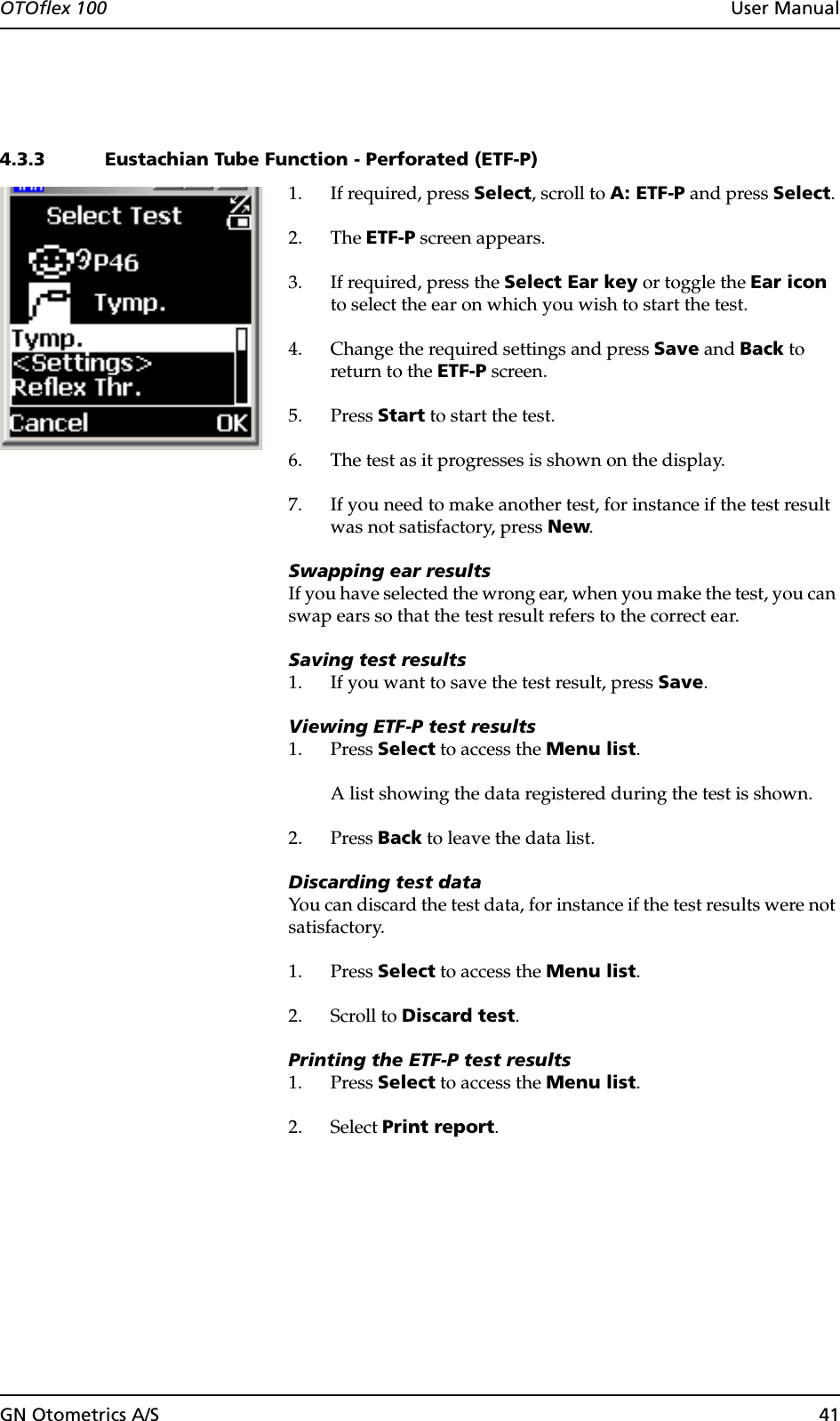 GN Otometrics A/S 41OTOflex 100  User Manual4.3.3 Eustachian Tube Function - Perforated (ETF-P)1. If required, press Select, scroll to A: ETF-P and press Select.2. The ETF-P screen appears.3. If required, press the Select Ear key or toggle the Ear icon to select the ear on which you wish to start the test.4. Change the required settings and press Save and Back to return to the ETF-P screen.5. Press Start to start the test.6. The test as it progresses is shown on the display.7. If you need to make another test, for instance if the test result was not satisfactory, press New.Swapping ear resultsIf you have selected the wrong ear, when you make the test, you can swap ears so that the test result refers to the correct ear.Saving test results1. If you want to save the test result, press Save.Viewing ETF-P test results1. Press Select to access the Menu list.A list showing the data registered during the test is shown.2. Press Back to leave the data list.Discarding test dataYou can discard the test data, for instance if the test results were not satisfactory.1. Press Select to access the Menu list.2. Scroll to Discard test.Printing the ETF-P test results1. Press Select to access the Menu list.2. Select Print report.