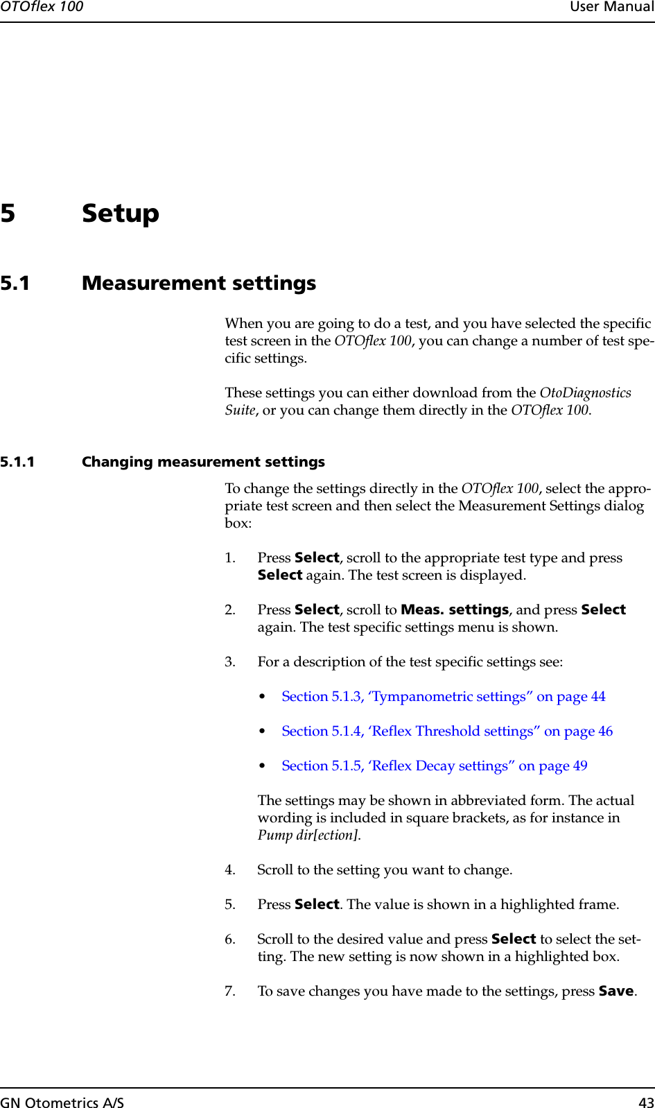 OTOflex 100  User ManualGN Otometrics A/S 435 Setup5.1 Measurement settingsWhen you are going to do a test, and you have selected the specific test screen in the OTOflex 100, you can change a number of test spe-cific settings.These settings you can either download from the OtoDiagnostics Suite, or you can change them directly in the OTOflex 100.5.1.1 Changing measurement settingsTo change the settings directly in the OTOflex 100, select the appro-priate test screen and then select the Measurement Settings dialog box:1. Press Select, scroll to the appropriate test type and press Select again. The test screen is displayed.2. Press Select, scroll to Meas. settings, and press Select again. The test specific settings menu is shown.3. For a description of the test specific settings see:•Section 5.1.3, ‘Tympanometric settings” on page 44•Section 5.1.4, ‘Reflex Threshold settings” on page 46•Section 5.1.5, ‘Reflex Decay settings” on page 49The settings may be shown in abbreviated form. The actual wording is included in square brackets, as for instance in Pump dir[ection].4. Scroll to the setting you want to change.5. Press Select. The value is shown in a highlighted frame.6. Scroll to the desired value and press Select to select the set-ting. The new setting is now shown in a highlighted box.7. To save changes you have made to the settings, press Save.