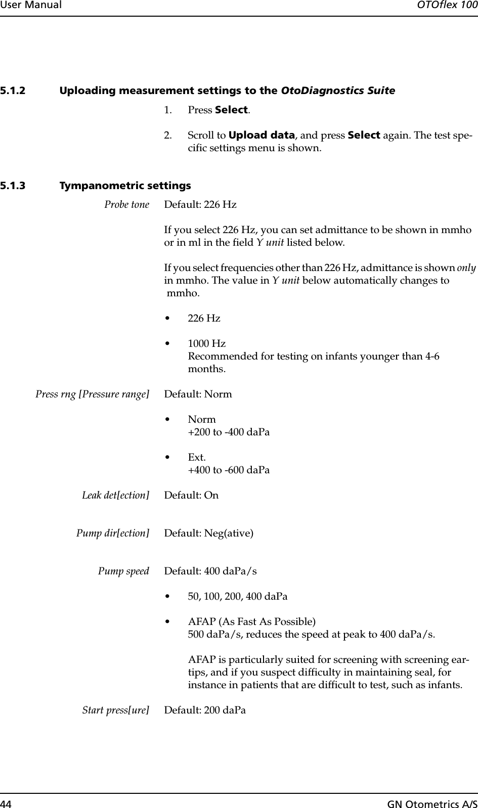 44 GN Otometrics A/SUser Manual  OTOflex 1005.1.2 Uploading measurement settings to the OtoDiagnostics Suite1. Press Select.2. Scroll to Upload data, and press Select again. The test spe-cific settings menu is shown.5.1.3 Tympanometric settingsProbe tone Default: 226 HzIf you select 226 Hz, you can set admittance to be shown in mmho or in ml in the field Y unit listed below.If you select frequencies other than 226 Hz, admittance is shown only in mmho. The value in Y unit below automatically changes to mmho.• 226 Hz• 1000 HzRecommended for testing on infants younger than 4-6 months.Press rng [Pressure range] Default: Norm•Norm+200 to -400 daPa•Ext.+400 to -600 daPaLeak det[ection] Default: OnPump dir[ection] Default: Neg(ative)Pump speed Default: 400 daPa/s• 50, 100, 200, 400 daPa• AFAP (As Fast As Possible)500 daPa/s, reduces the speed at peak to 400 daPa/s.AFAP is particularly suited for screening with screening ear-tips, and if you suspect difficulty in maintaining seal, for instance in patients that are difficult to test, such as infants.Start press[ure] Default: 200 daPa