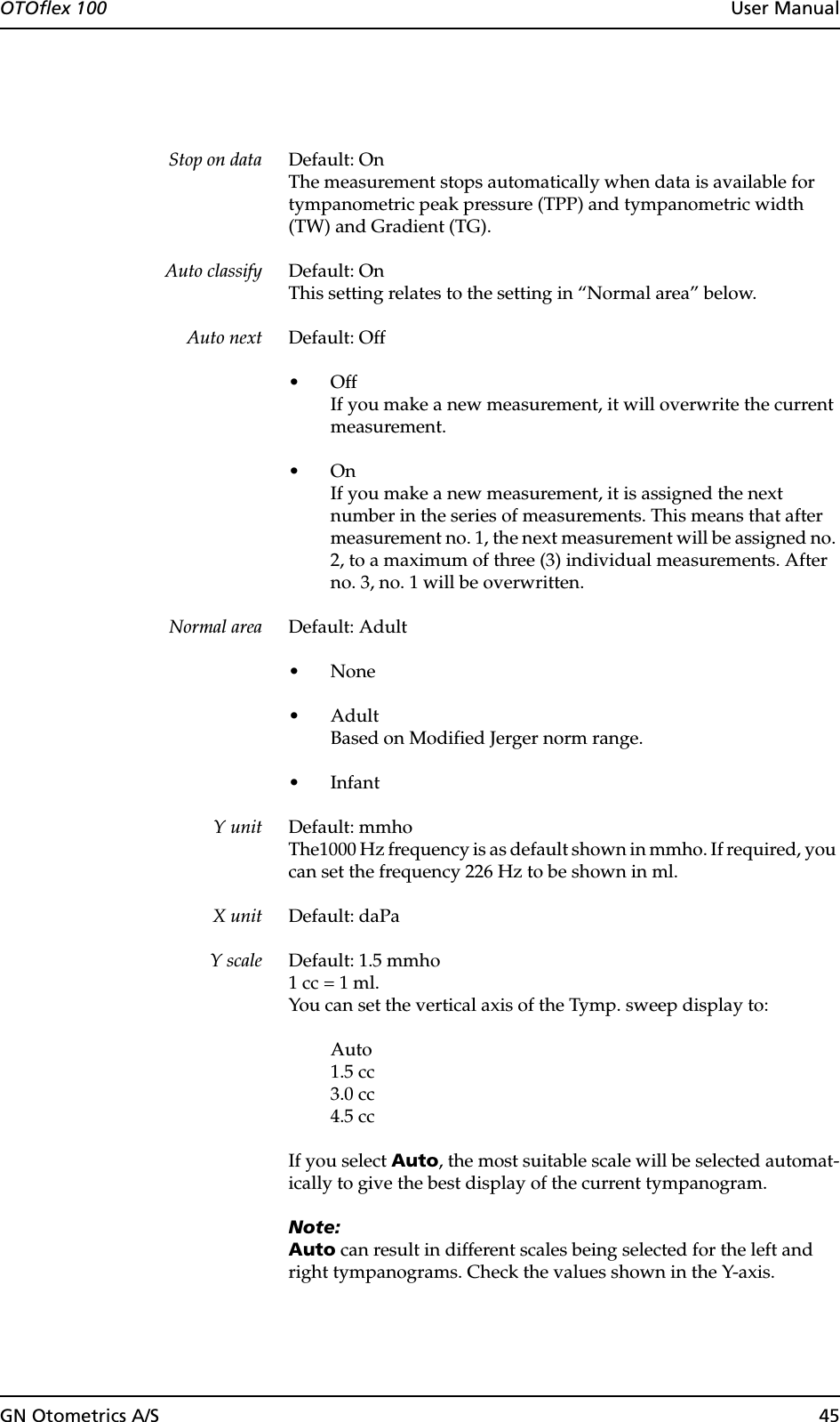 GN Otometrics A/S 45OTOflex 100  User ManualStop on data Default: OnThe measurement stops automatically when data is available for tympanometric peak pressure (TPP) and tympanometric width (TW) and Gradient (TG).Auto classify Default: OnThis setting relates to the setting in “Normal area” below.Auto next Default: Off•OffIf you make a new measurement, it will overwrite the current measurement.•OnIf you make a new measurement, it is assigned the next number in the series of measurements. This means that after measurement no. 1, the next measurement will be assigned no. 2, to a maximum of three (3) individual measurements. After no. 3, no. 1 will be overwritten.Normal area Default: Adult•None•AdultBased on Modified Jerger norm range.• InfantY unit Default: mmhoThe1000 Hz frequency is as default shown in mmho. If required, you can set the frequency 226 Hz to be shown in ml.X unit Default: daPaY scale Default: 1.5 mmho 1 cc = 1 ml.You can set the vertical axis of the Tymp. sweep display to:Auto1.5 cc3.0 cc4.5 ccIf you select Auto, the most suitable scale will be selected automat-ically to give the best display of the current tympanogram.Note:Auto can result in different scales being selected for the left and right tympanograms. Check the values shown in the Y-axis.