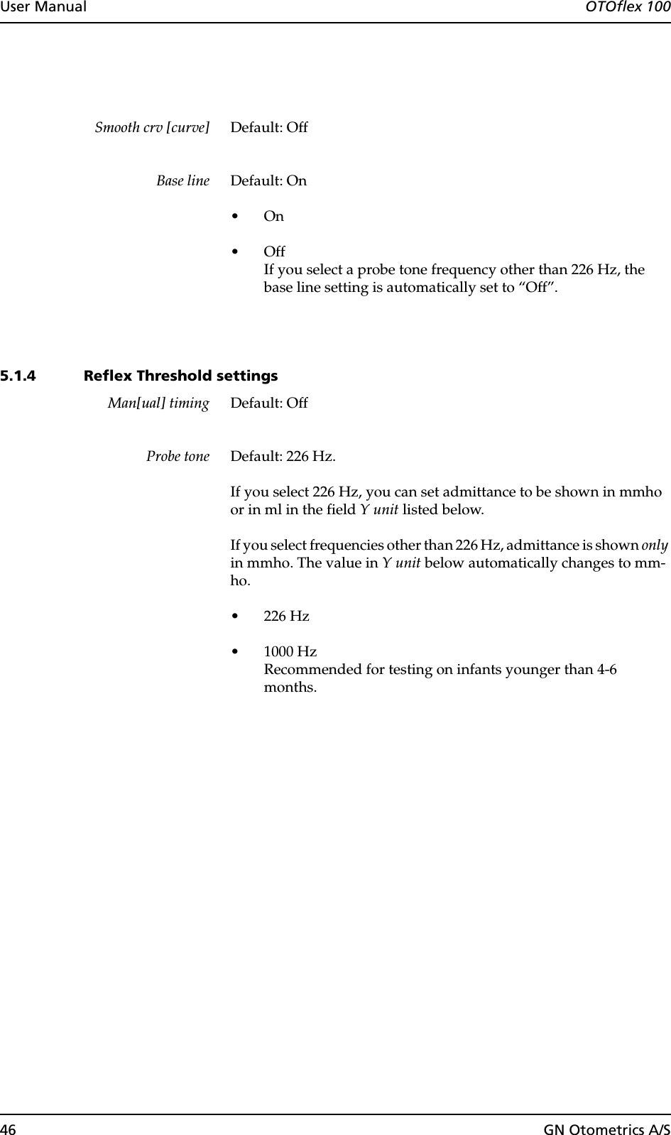 46 GN Otometrics A/SUser Manual  OTOflex 100Smooth crv [curve] Default: OffBase line Default: On•On•OffIf you select a probe tone frequency other than 226 Hz, the base line setting is automatically set to “Off”.5.1.4 Reflex Threshold settingsMan[ual] timing Default: OffProbe tone Default: 226 Hz.If you select 226 Hz, you can set admittance to be shown in mmho or in ml in the field Y unit listed below.If you select frequencies other than 226 Hz, admittance is shown only in mmho. The value in Y unit below automatically changes to mm-ho.• 226 Hz• 1000 HzRecommended for testing on infants younger than 4-6 months.