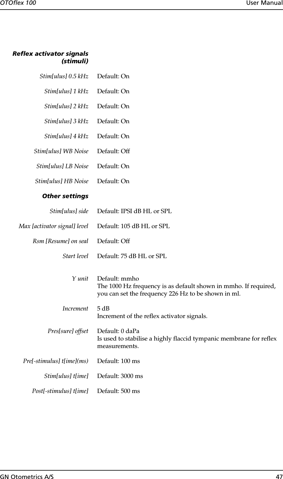 GN Otometrics A/S 47OTOflex 100  User ManualReflex activator signals(stimuli)Stim[ulus] 0.5 kHz Default: OnStim[ulus] 1 kHz Default: OnStim[ulus] 2 kHz Default: OnStim[ulus] 3 kHz Default: OnStim[ulus] 4 kHz Default: OnStim[ulus] WB Noise Default: OffStim[ulus] LB Noise Default: OnStim[ulus] HB Noise Default: OnOther settingsStim[ulus] side Default: IPSI dB HL or SPL Max [activator signal] level Default: 105 dB HL or SPL Rsm [Resume] on seal Default: OffStart level Default: 75 dB HL or SPL Y unit Default: mmhoThe 1000 Hz frequency is as default shown in mmho. If required, you can set the frequency 226 Hz to be shown in ml.Increment 5 dBIncrement of the reflex activator signals.Pres[sure] offset Default: 0 daPaIs used to stabilise a highly flaccid tympanic membrane for reflex measurements.Pre[-stimulus] t[ime](ms) Default: 100 msStim[ulus] t[ime] Default: 3000 msPost[-stimulus] t[ime] Default: 500 ms