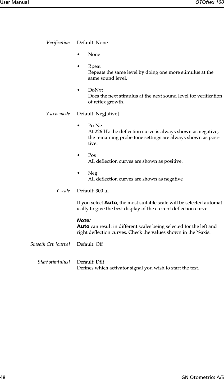 48 GN Otometrics A/SUser Manual  OTOflex 100Verification Default: None•None•RpeatRepeats the same level by doing one more stimulus at the same sound level.•DoNxtDoes the next stimulus at the next sound level for verification of reflex growth.Y axis mode Default: Neg[ative]•Po-NeAt 226 Hz the deflection curve is always shown as negative, the remaining probe tone settings are always shown as posi-tive.•PosAll deflection curves are shown as positive.•NegAll deflection curves are shown as negativeY scale Default: 300 µlIf you select Auto, the most suitable scale will be selected automat-ically to give the best display of the current deflection curve.Note:Auto can result in different scales being selected for the left and right deflection curves. Check the values shown in the Y-axis.Smooth Crv [curve] Default: OffStart stim[ulus] Default: DfltDefines which activator signal you wish to start the test.