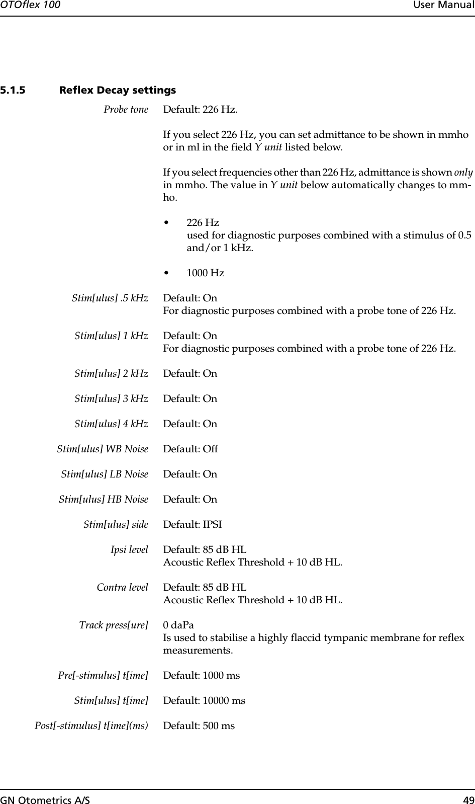 GN Otometrics A/S 49OTOflex 100  User Manual5.1.5 Reflex Decay settingsProbe tone Default: 226 Hz.If you select 226 Hz, you can set admittance to be shown in mmho or in ml in the field Y unit listed below.If you select frequencies other than 226 Hz, admittance is shown only in mmho. The value in Y unit below automatically changes to mm-ho.• 226 Hzused for diagnostic purposes combined with a stimulus of 0.5 and/or 1 kHz.• 1000 HzStim[ulus] .5 kHz Default: OnFor diagnostic purposes combined with a probe tone of 226 Hz.Stim[ulus] 1 kHz Default: OnFor diagnostic purposes combined with a probe tone of 226 Hz.Stim[ulus] 2 kHz Default: OnStim[ulus] 3 kHz Default: OnStim[ulus] 4 kHz Default: OnStim[ulus] WB Noise Default: OffStim[ulus] LB Noise Default: OnStim[ulus] HB Noise Default: OnStim[ulus] side Default: IPSIIpsi level Default: 85 dB HLAcoustic Reflex Threshold + 10 dB HL.Contra level Default: 85 dB HLAcoustic Reflex Threshold + 10 dB HL.Track press[ure] 0 daPaIs used to stabilise a highly flaccid tympanic membrane for reflex measurements.Pre[-stimulus] t[ime] Default: 1000 msStim[ulus] t[ime] Default: 10000 msPost[-stimulus] t[ime](ms) Default: 500 ms