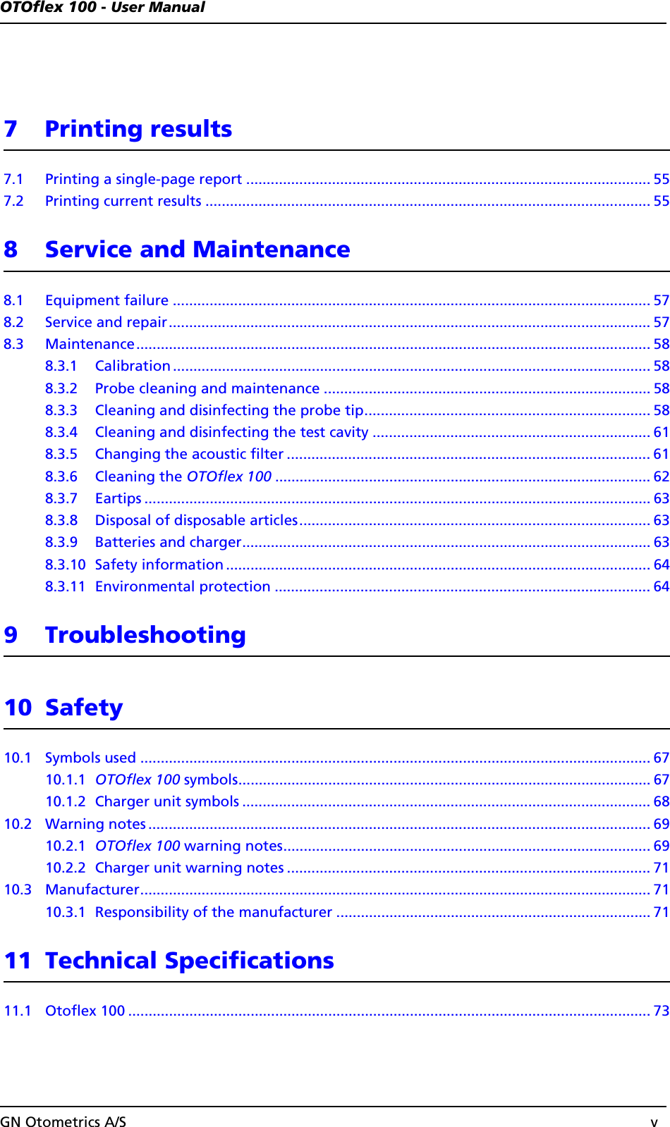 OTOflex 100 - User ManualGN Otometrics A/S v7 Printing results7.1 Printing a single-page report ................................................................................................... 557.2 Printing current results ............................................................................................................. 558 Service and Maintenance8.1 Equipment failure ..................................................................................................................... 578.2 Service and repair...................................................................................................................... 578.3 Maintenance.............................................................................................................................. 588.3.1 Calibration ..................................................................................................................... 588.3.2 Probe cleaning and maintenance ................................................................................ 588.3.3 Cleaning and disinfecting the probe tip...................................................................... 588.3.4 Cleaning and disinfecting the test cavity .................................................................... 618.3.5 Changing the acoustic filter ......................................................................................... 618.3.6 Cleaning the OTOflex 100 ............................................................................................ 628.3.7 Eartips ............................................................................................................................ 638.3.8 Disposal of disposable articles...................................................................................... 638.3.9 Batteries and charger.................................................................................................... 638.3.10 Safety information ........................................................................................................648.3.11 Environmental protection ............................................................................................ 649 Troubleshooting10 Safety10.1 Symbols used ............................................................................................................................. 6710.1.1 OTOflex 100 symbols..................................................................................................... 6710.1.2 Charger unit symbols .................................................................................................... 6810.2 Warning notes ........................................................................................................................... 6910.2.1 OTOflex 100 warning notes.......................................................................................... 6910.2.2 Charger unit warning notes ......................................................................................... 7110.3 Manufacturer............................................................................................................................. 7110.3.1 Responsibility of the manufacturer ............................................................................. 7111 Technical Specifications11.1 Otoflex 100 ................................................................................................................................ 73