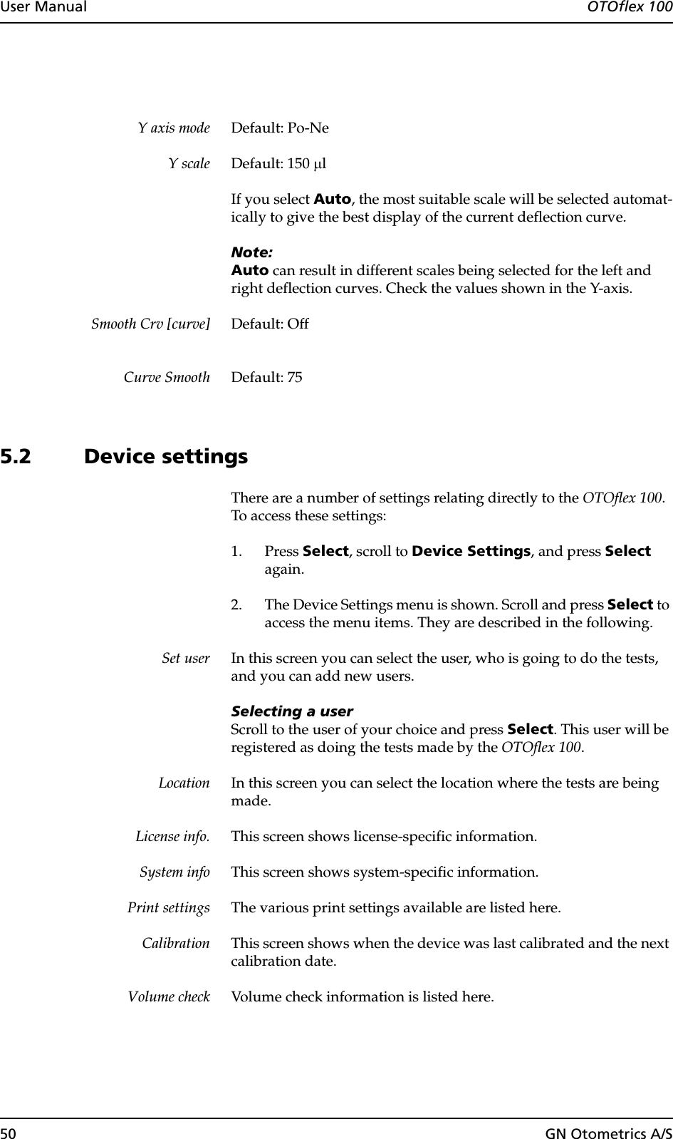 50 GN Otometrics A/SUser Manual  OTOflex 100Y axis mode Default: Po-NeY scale Default: 150 µlIf you select Auto, the most suitable scale will be selected automat-ically to give the best display of the current deflection curve.Note:Auto can result in different scales being selected for the left and right deflection curves. Check the values shown in the Y-axis.Smooth Crv [curve] Default: OffCurve Smooth Default: 755.2 Device settingsThere are a number of settings relating directly to the OTOflex 100. To access these settings:1. Press Select, scroll to Device Settings, and press Select again.2. The Device Settings menu is shown. Scroll and press Select to access the menu items. They are described in the following.Set user In this screen you can select the user, who is going to do the tests, and you can add new users.Selecting a userScroll to the user of your choice and press Select. This user will be registered as doing the tests made by the OTOflex 100.Location In this screen you can select the location where the tests are being made.License info. This screen shows license-specific information.System info This screen shows system-specific information.Print settings The various print settings available are listed here.Calibration This screen shows when the device was last calibrated and the next calibration date.Volume check Volume check information is listed here.