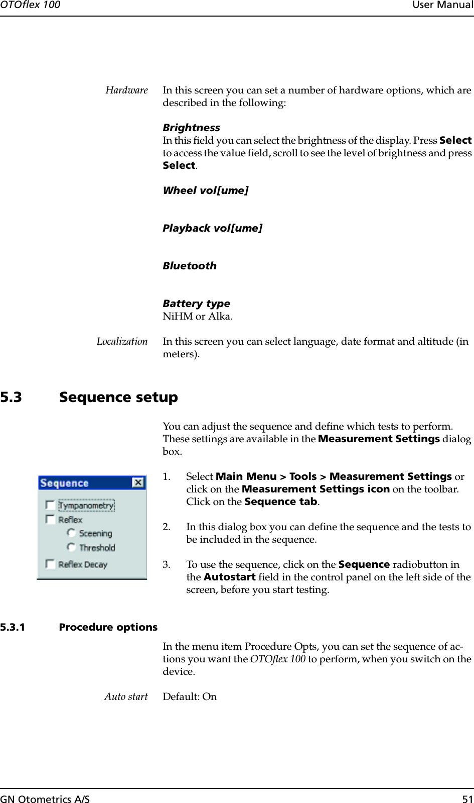 GN Otometrics A/S 51OTOflex 100  User ManualHardware In this screen you can set a number of hardware options, which are described in the following:BrightnessIn this field you can select the brightness of the display. Press Select to access the value field, scroll to see the level of brightness and press Select.Wheel vol[ume]Playback vol[ume]BluetoothBattery typeNiHM or Alka.Localization In this screen you can select language, date format and altitude (in meters).5.3 Sequence setupYou can adjust the sequence and define which tests to perform. These settings are available in the Measurement Settings dialog box.1. Select Main Menu &gt; Tools &gt; Measurement Settings or click on the Measurement Settings icon on the toolbar. Click on the Sequence tab.2. In this dialog box you can define the sequence and the tests to be included in the sequence.3. To use the sequence, click on the Sequence radiobutton in the Autostart field in the control panel on the left side of the screen, before you start testing.5.3.1 Procedure optionsIn the menu item Procedure Opts, you can set the sequence of ac-tions you want the OTOflex 100 to perform, when you switch on the device.Auto start Default: On
