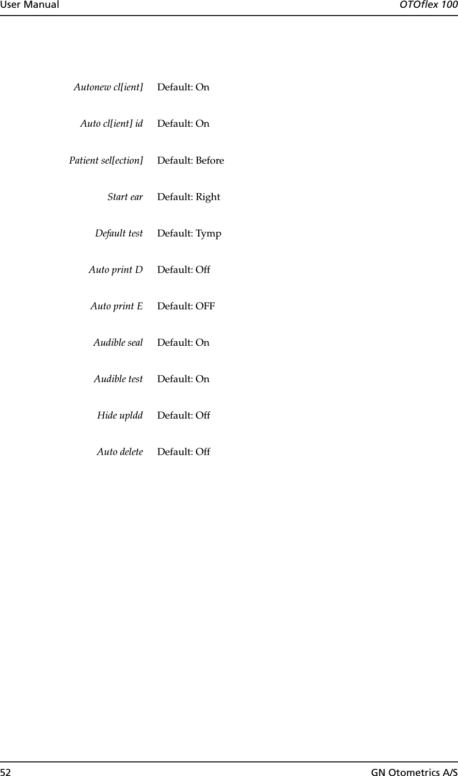 52 GN Otometrics A/SUser Manual  OTOflex 100Autonew cl[ient] Default: OnAuto cl[ient] id Default: OnPatient sel[ection] Default: BeforeStart ear Default: RightDefault test Default: TympAuto print D Default: OffAuto print E Default: OFFAudible seal Default: OnAudible test Default: OnHide upldd Default: OffAuto delete Default: Off