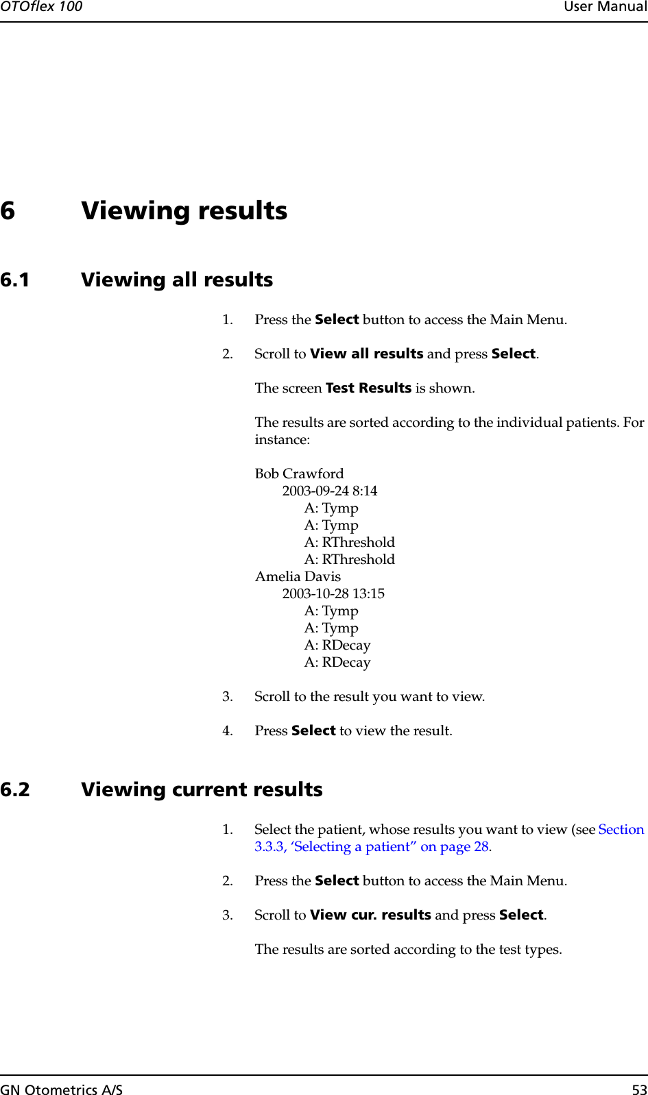 OTOflex 100  User ManualGN Otometrics A/S 536 Viewing results6.1 Viewing all results1. Press the Select button to access the Main Menu.2. Scroll to View all results and press Select.The screen Test Results is shown.The results are sorted according to the individual patients. For instance:Bob Crawford2003-09-24 8:14A: TympA: TympA: RThresholdA: RThresholdAmelia Davis2003-10-28 13:15A: TympA: TympA: RDecayA: RDecay3. Scroll to the result you want to view.4. Press Select to view the result.6.2 Viewing current results1. Select the patient, whose results you want to view (see Section 3.3.3, ‘Selecting a patient” on page 28.2. Press the Select button to access the Main Menu.3. Scroll to View cur. results and press Select.The results are sorted according to the test types.