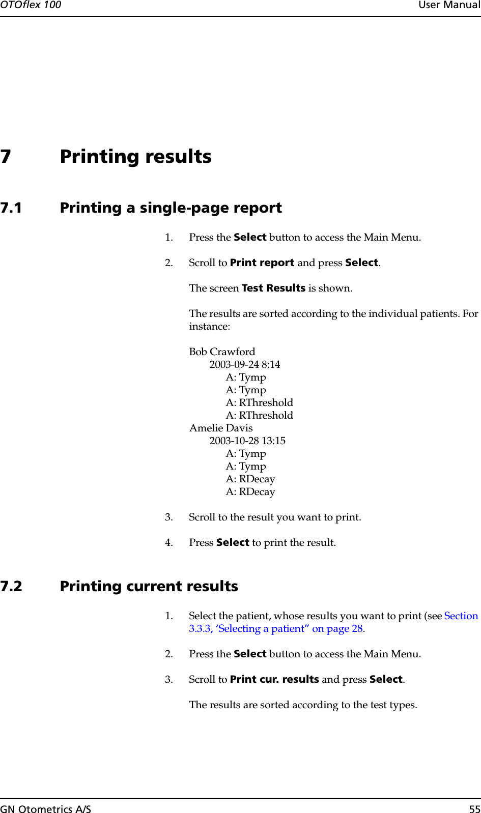 OTOflex 100  User ManualGN Otometrics A/S 557 Printing results7.1 Printing a single-page report1. Press the Select button to access the Main Menu.2. Scroll to Print report and press Select.The screen Test Results is shown.The results are sorted according to the individual patients. For instance:Bob Crawford2003-09-24 8:14A: TympA: TympA: RThresholdA: RThresholdAmelie Davis2003-10-28 13:15A: TympA: TympA: RDecayA: RDecay3. Scroll to the result you want to print.4. Press Select to print the result.7.2 Printing current results1. Select the patient, whose results you want to print (see Section 3.3.3, ‘Selecting a patient” on page 28.2. Press the Select button to access the Main Menu.3. Scroll to Print cur. results and press Select.The results are sorted according to the test types.