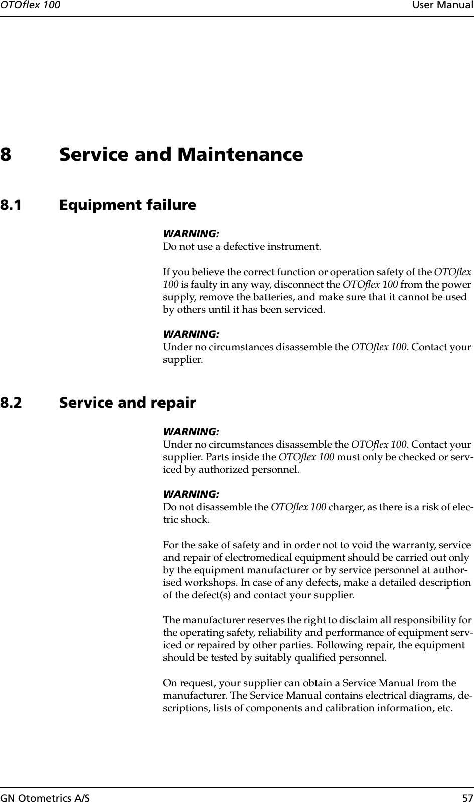 OTOflex 100  User ManualGN Otometrics A/S 578 Service and Maintenance8.1 Equipment failureWARNING:Do not use a defective instrument.If you believe the correct function or operation safety of the OTOflex 100 is faulty in any way, disconnect the OTOflex 100 from the power supply, remove the batteries, and make sure that it cannot be used by others until it has been serviced.WARNING:Under no circumstances disassemble the OTOflex 100. Contact your supplier.8.2 Service and repairWARNING:Under no circumstances disassemble the OTOflex 100. Contact your supplier. Parts inside the OTOflex 100 must only be checked or serv-iced by authorized personnel.WARNING:Do not disassemble the OTOflex 100 charger, as there is a risk of elec-tric shock.For the sake of safety and in order not to void the warranty, service and repair of electromedical equipment should be carried out only by the equipment manufacturer or by service personnel at author-ised workshops. In case of any defects, make a detailed description of the defect(s) and contact your supplier.The manufacturer reserves the right to disclaim all responsibility for the operating safety, reliability and performance of equipment serv-iced or repaired by other parties. Following repair, the equipment should be tested by suitably qualified personnel.On request, your supplier can obtain a Service Manual from the manufacturer. The Service Manual contains electrical diagrams, de-scriptions, lists of components and calibration information, etc.