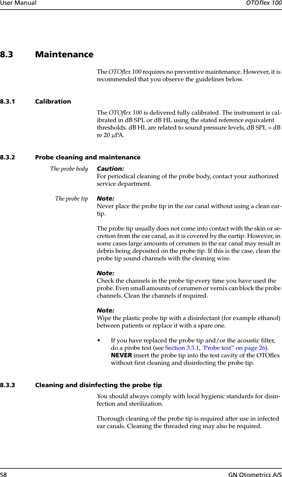 58 GN Otometrics A/SUser Manual  OTOflex 1008.3 MaintenanceThe OTOflex 100 requires no preventive maintenance. However, it is recommended that you observe the guidelines below.8.3.1 CalibrationThe OTOflex 100 is delivered fully calibrated. The instrument is cal-ibrated in dB SPL or dB HL using the stated reference equivalent thresholds. dB HL are related to sound pressure levels, dB SPL = dB re 20 µPA.8.3.2 Probe cleaning and maintenanceThe probe body Caution:For periodical cleaning of the probe body, contact your authorized service department.The probe tip Note:Never place the probe tip in the ear canal without using a clean ear-tip.The probe tip usually does not come into contact with the skin or se-cretion from the ear canal, as it is covered by the eartip. However, in some cases large amounts of cerumen in the ear canal may result in debris being deposited on the probe tip. If this is the case, clean the probe tip sound channels with the cleaning wire.Note:Check the channels in the probe tip every time you have used the probe. Even small amounts of cerumen or vernix can block the probe channels. Clean the channels if required.Note:Wipe the plastic probe tip with a disinfectant (for example ethanol) between patients or replace it with a spare one.• If you have replaced the probe tip and/or the acoustic filter, do a probe test (see Section 3.3.1, ‘Probe test” on page 26). NEVER insert the probe tip into the test cavity of the OTOflex without first cleaning and disinfecting the probe tip.8.3.3 Cleaning and disinfecting the probe tipYou should always comply with local hygienic standards for disin-fection and sterilization.Thorough cleaning of the probe tip is required after use in infected ear canals. Cleaning the threaded ring may also be required.