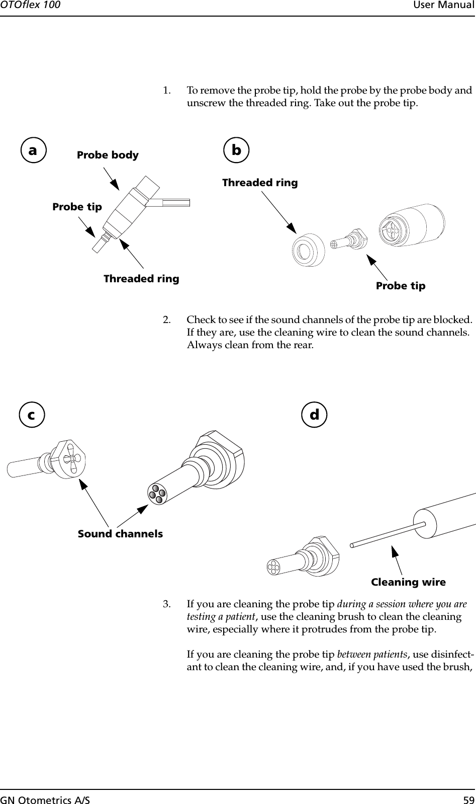 GN Otometrics A/S 59OTOflex 100  User Manual1. To remove the probe tip, hold the probe by the probe body and unscrew the threaded ring. Take out the probe tip.2. Check to see if the sound channels of the probe tip are blocked. If they are, use the cleaning wire to clean the sound channels. Always clean from the rear.3. If you are cleaning the probe tip during a session where you are testing a patient, use the cleaning brush to clean the cleaning wire, especially where it protrudes from the probe tip.If you are cleaning the probe tip between patients, use disinfect-ant to clean the cleaning wire, and, if you have used the brush, Probe bodyProbe tipThreaded ringThreaded ringa bProbe tipSound channelsc dCleaning wire